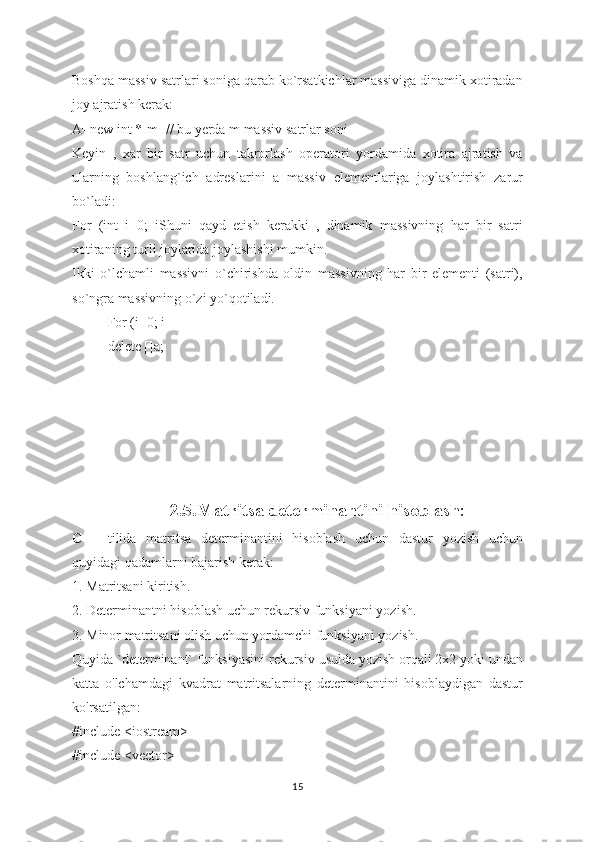 Boshqa massiv satrlari soniga qarab ko`rsatkichlar massiviga dinamik xotiradan
joy ajratish kerak:
A=new int *[m] // bu yerda m massiv satrlar soni
Keyin   ,   xar   bir   satr   uchun   takrorlash   operatori   yordamida   xotira   ajratish   va
ularning   boshlang`ich   adreslarini   a   massiv   elementlariga   joylashtirish   zarur
bo`ladi:
For   (int   i=0;   iShuni   qayd   etish   kerakki   ,   dinamik   massivning   har   bir   satri
xotiraning turli joylarida joylashishi mumkin.
Ikki   o`lchamli   massivni   o`chirishda   oldin   massivning   har   bir   elementi   (satri),
so`ngra massivning o`zi yo`qotiladi.
For (i=0; i
delete []a;
  
  
  2.5. Matritsa determinantini hisoblash :
C++   tilida   matritsa   determinantini   hisoblash   uchun   dastur   yozish   uchun
quyidagi qadamlarni bajarish kerak:
1. Matritsani kiritish.
2. Determinantni hisoblash uchun rekursiv funksiyani yozish.
3. Minor matritsani olish uchun yordamchi funksiyani yozish.
Quyida `determinant` funksiyasini rekursiv usulda yozish orqali 2x2 yoki undan
katta   o'lchamdagi   kvadrat   matritsalarning   determinantini   hisoblaydigan   dastur
ko'rsatilgan:
#include <iostream>
#include <vector>
15 