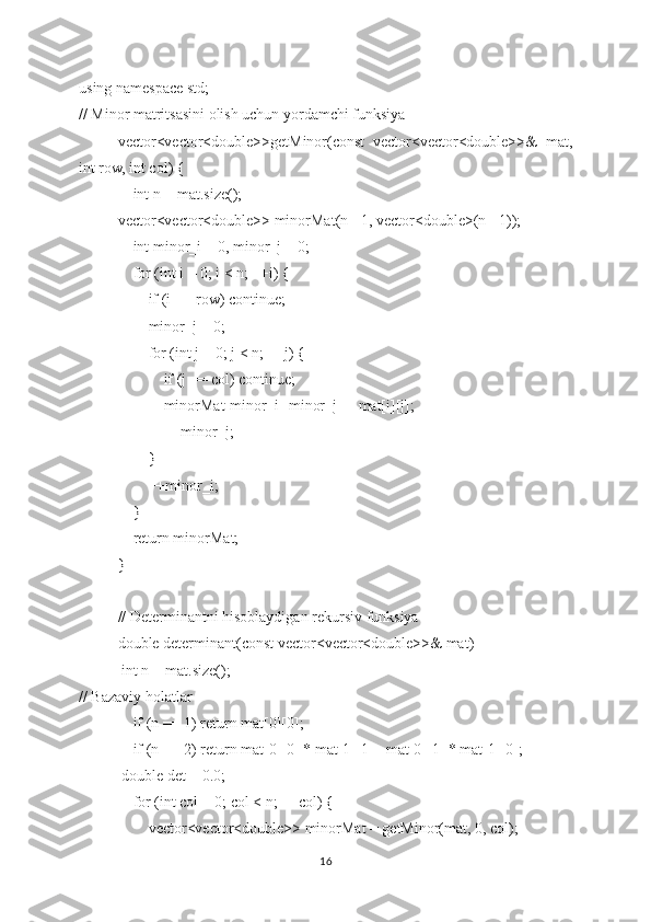 using namespace std;
// Minor matritsasini olish uchun yordamchi funksiya
vector<vector<double>>getMinor(const   vector<vector<double>>&   mat,
int row, int col) {
    int n = mat.size();
vector<vector<double>> minorMat(n - 1, vector<double>(n - 1));
    int minor_i = 0, minor_j = 0;
    for (int i = 0; i < n; ++i) {
        if (i == row) continue;
        minor_j = 0;
        for (int j = 0; j < n; ++j) {
            if (j == col) continue;
            minorMat[minor_i][minor_j] = mat[i][j];
            ++minor_j;
        }
        ++minor_i;
    }
    return minorMat;
}
// Determinantni hisoblaydigan rekursiv funksiya
double determinant(const vector<vector<double>>& mat) 
 int n = mat.size();
// Bazaviy holatlar
    if (n == 1) return mat[0][0];
    if (n == 2) return mat[0][0] * mat[1][1] - mat[0][1] * mat[1][0];
 double det = 0.0;
    for (int col = 0; col < n; ++col) {
        vector<vector<double>> minorMat = getMinor(mat, 0, col);
16 