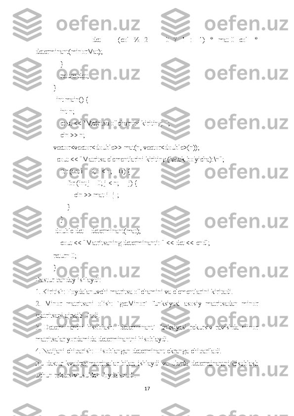                 det   +=   (col   %   2   ==   0   ?   1   :   -1)   *   mat[0][col]   *
determinant(minorMat);
    }
    return det;
}
             int main() {
    int n;
    cout << "Matritsa o'lchamini kiriting: ";
    cin >> n;
vector<vector<double>> mat(n, vector<double>(n));
  cout << "Matritsa elementlarini kiriting (katak bo'yicha):\n";
    for (int i = 0; i < n; ++i) {
        for (int j = 0; j < n; ++j) {
            cin >> mat[i][j];
        }
    }
            double det = determinant(mat);
    cout << "Matritsaning determinanti: " << det <<   endl;
return 0;
}
Dastur qanday ishlaydi:
1. Kiritish: Foydalanuvchi matritsa o'lchamini va elementlarini kiritadi.
2.   Minor   matritsani   olish:   `getMinor`   funksiyasi   asosiy   matritsadan   minor
matritsani ajratib oladi.
3.   Determinantni   hisoblash:   `determinant`   funksiyasi   rekursiv   ravishda   minor
matritsalar yordamida determinantni hisoblaydi.
4. Natijani chiqarish: Hisoblangan determinant ekranga chiqariladi.
Bu   dastur   kvadrat   matritsalar   bilan   ishlaydi   va   ularda   determinantni   hisoblash
uchun rekursiv usuldan foydalanadi.
17 