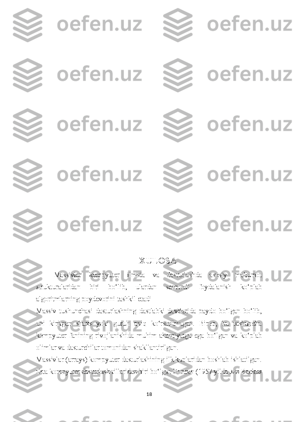 XULOSA
Massivlar   kompyuter   ilmida   va   dasturlashda   asosiy   ma’lumot
strukturalaridan   biri   bo‘lib,   ulardan   samarali   foydalanish   ko‘plab
algoritmlarning poydevorini tashkil etadi
Massiv   tushunchasi   dasturlashning   dastlabki   davrlarida   paydo   bo‘lgan   bo‘lib,
uni   kiritgan   shaxs   yoki   guruh   aniq   ko‘rsatilmagan.   Biroq,   bu   tushuncha
kompyuter   fanining   rivojlanishida   muhim   ahamiyatga   ega   bo‘lgan   va   ko‘plab
olimlar va dasturchilar tomonidan shakllantirilgan.
Massivlar (arrays) kompyuter dasturlashining ilk kunlaridan boshlab ishlatilgan.
Erta kompyuter dasturlash tillaridan biri bo‘lgan Fortran (1957 yilda Jon Backus
18 