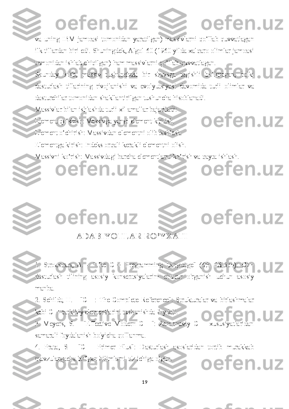 va   uning   IBM   jamoasi   tomonidan   yaratilgan)   massivlarni   qo‘llab-quvvatlagan
ilk tillardan biri edi. Shuningdek, Algol 60 (1960 yilda xalqaro olimlar jamoasi
tomonidan ishlab chiqilgan) ham massivlarni qo‘llab-quvvatlagan.
Shunday   qilib,   massiv   tushunchasi   bir   shaxsga   tegishli   bo‘lmagan,   balki
dasturlash   tillarining   rivojlanishi   va   evolyutsiyasi   davomida   turli   olimlar   va
dasturchilar tomonidan shakllantirilgan tushuncha hisoblanadi.
Massivlar bilan ishlashda turli xil amallar bajariladi:
Element qo‘shish: Massivga yangi element kiritish.
Element o‘chirish: Massivdan elementni olib tashlash.
Elementga kirish: Indeks orqali kerakli elementni olish.
Massivni ko‘rish: Massivdagi barcha   elementlarni ko‘rish va qayta ishlash.
        
                            
               ADABIYOTLAR RO’YXATI
1.   Stroustrup,   B.   -   "The   C++   Programming   Language"   (4th   Edition):   C++
dasturlash   tilining   asosiy   konseptsiyalarini   chuqur   o'rganish   uchun   asosiy
manba.
2.   Schildt,   H.   -   "C++:  The   Complete   Reference":   Strukturalar   va   birlashmalar
kabi C++ tarkibiy elementlarini tushunishda foydali.
3.   Meyers,   S.   -   "Effective   Modern   C++":   Zamonaviy   C++   xususiyatlaridan
samarali foydalanish bo'yicha qo'llanma.
4.   Prata,   S   -   "C++   Primer   Plus":   Dasturlash   asoslaridan   tortib   murakkab
mavzulargacha bo'lgan bilimlarni o'z ichiga olgan.
19 