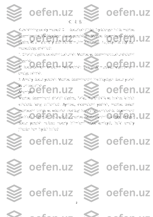 KIRISH
Kurs ishining asosiy maqsadi C++ dasturlash tilidan foydalangan holda matritsa
determinantini   hisoblaydigan   dastur   yaratishdir.   Matritsa   determinanti   chiziqli
algebra va uning amaliy tadbiqlarida muhim o'rin tutad. Bu jarayonda quyidagi
maqsadlarga erishiladi:
1. Chiziqli algebra asoslarini tushunish: Matritsa va determinant tushunchalarini
o'rganish.
2.   Dasturlash   ko'nikmalarini   rivojlantirish:   C++   tilida   murakkab   algoritmlarni
amalga oshirish.
3. Amaliy dastur  yaratish:  Matritsa determinantini  hisoblaydigan dastur  yozish
va uni test qilish.
Ahamiyati
Matritsa   determinanti   chiziqli   algebra,   fizika,   muhandislik   va   boshqa   ko'plab
sohalarda   keng   qo'llaniladi.   Ayniqsa,   sistemalarni   yechish,   matritsa   teskari
matritsasini   topish   va   vektorlar   orasidagi   bog'liqlikni   aniqlashda   determinanti
hisoblash   muhimdir.   Shu   sababli,   matritsa   determinantini   hisoblay   oladigan
dastur   yaratish   nafaqat   nazariy   bilimlarni   mustahkamlaydi,   balki   amaliy
jihatdan ham foydali bo'ladi
2 