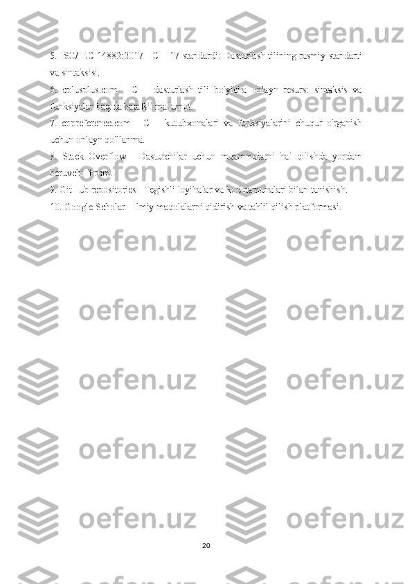 5. ISO/IEC 14882:2017 - C++17 standardi: Dasturlash tilining rasmiy standarti
va sintaksisi.
6.   cplusplus.com   -   C++   dasturlash   tili   bo'yicha   onlayn   resurs:   sintaksis   va
funksiyalar haqida batafsil ma'lumot.
7.   cppreference.com   -   C++   kutubxonalari   va   funksiyalarini   chuqur   o'rganish
uchun onlayn qo'llanma.
8.   Stack   Overflow   -   Dasturchilar   uchun   muammolarni   hal   qilishda   yordam
beruvchi forum.
9. GitHub repositories - Tegishli loyihalar va kod namunalari bilan tanishish.
10. Google Scholar - Ilmiy maqolalarni qidirish va tahlil qilish platformasi.
20 