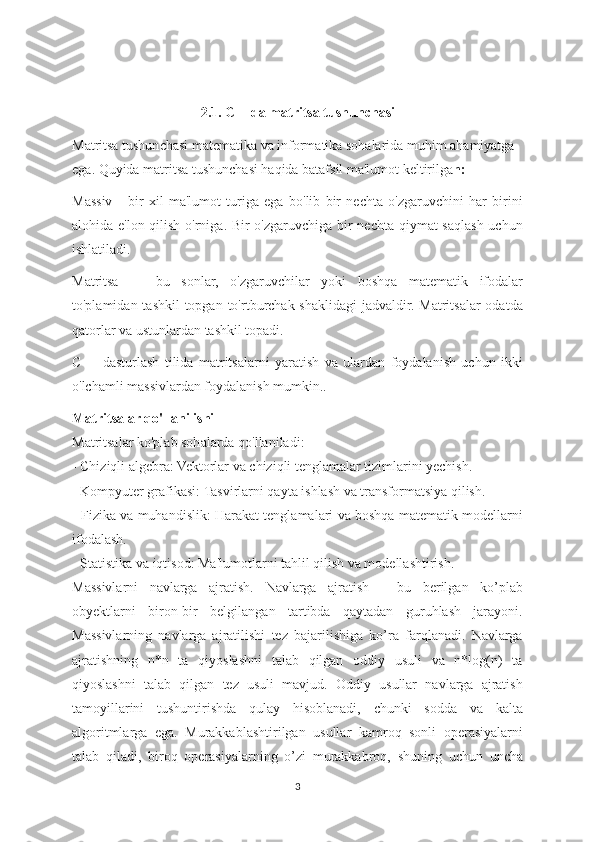 2.1. C++da matritsa tushunchasi
Matritsa tushunchasi matematika va informatika sohalarida muhim ahamiyatga 
ega. Quyida matritsa tushunchasi haqida batafsil ma'lumot keltirilga n:
Massiv   -   bir   xil   ma'lumot   turiga   ega   bo'lib   bir   nechta   o'zgaruvchini   har   birini
alohida e'lon qilish o'rniga. Bir  o'zgaruvchiga bir  nechta qiymat saqlash uchun
ishlatiladi.
Matritsa   —   bu   sonlar,   o'zgaruvchilar   yoki   boshqa   matematik   ifodalar
to'plamidan tashkil  topgan  to'rtburchak shaklidagi  jadvaldir. Matritsalar  odatda
qatorlar va ustunlardan tashkil topadi.
C++   dasturlash   tilida   matritsalarni   yaratish   va   ulardan   foydalanish   uchun   ikki
o'lchamli massivlardan foydalanish mumkin..
Matritsalar qo'llanilishi
Matritsalar ko'plab sohalarda qo'llaniladi:
- Chiziqli algebra: Vektorlar va chiziqli tenglamalar tizimlarini yechish.
- Kompyuter grafikasi: Tasvirlarni qayta ishlash va transformatsiya qilish.
- Fizika va muhandislik: Harakat tenglamalari va boshqa matematik modellarni
ifodalash.
- Statistika va iqtisod: Ma'lumotlarni tahlil qilish va modellashtirish.
Massivlarni   navlarga   ajratish.   Navlarga   ajratish   -   bu   berilgan   ko’plab
obyektlarni   biron-bir   belgilangan   tartibda   qaytadan   guruhlash   jarayoni.
Massivlarning   navlarga   ajratilishi   tez   bajarilishiga   ko’ra   farqlanadi.   Navlarga
ajratishning   n*n   ta   qiyoslashni   talab   qilgan   oddiy   usuli   va   n*log(n)   ta
qiyoslashni   talab   qilgan   tez   usuli   mavjud.   Oddiy   usullar   navlarga   ajratish
tamoyillarini   tushuntirishda   qulay   hisoblanadi,   chunki   sodda   va   kalta
algoritmlarga   ega.   Murakkablashtirilgan   usullar   kamroq   sonli   operasiyalarni
talab   qiladi,   biroq   operasiyalarning   o’zi   murakkabroq,   shuning   uchun   uncha
3 