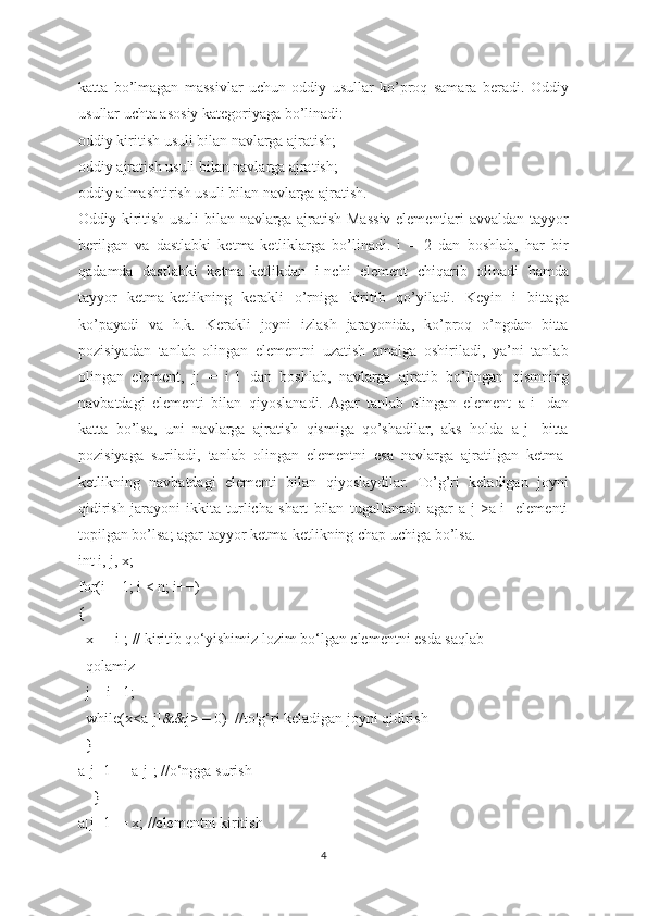 katta   bo’lmagan   massivlar   uchun   oddiy   usullar   ko’proq   samara   beradi.   Oddiy
usullar uchta asosiy kategoriyaga bo’linadi:
oddiy kiritish usuli bilan navlarga ajratish;
oddiy ajratish usuli bilan navlarga ajratish;
oddiy almashtirish usuli bilan navlarga ajratish.
Oddiy kiritish usuli bilan navlarga ajratish Massiv elementlari avvaldan tayyor
berilgan   va   dastlabki   ketma-ketliklarga   bo’linadi.   i   =   2   dan   boshlab,   har   bir
qadamda   dastlabki   ketma-ketlikdan   i-nchi   element   chiqarib   olinadi   hamda
tayyor   ketma-ketlikning   kerakli   o’rniga   kiritib   qo’yiladi.   Keyin   i   bittaga
ko’payadi   va   h.k.   Kerakli   joyni   izlash   jarayonida,   ko’proq   o’ngdan   bitta
pozisiyadan   tanlab   olingan   elementni   uzatish   amalga   oshiriladi,   ya’ni   tanlab
olingan   element,   j:   =   i-1   dan   boshlab,   navlarga   ajratib   bo’lingan   qismning
navbatdagi   elementi   bilan   qiyoslanadi.  Agar   tanlab   olingan   element   a[i]   dan
katta   bo’lsa,   uni   navlarga   ajratish   qismiga   qo’shadilar,   aks   holda   a[j]   bitta
pozisiyaga   suriladi,   tanlab   olingan   elementni   esa   navlarga   ajratilgan   ketma-
ketlikning   navbatdagi   elementi   bilan   qiyoslaydilar.   To’g’ri   keladigan   joyni
qidirish   jarayoni   ikkita   turlicha   shart   bilan   tugallanadi:   agar   a[j]>a[i]   elementi
topilgan bo’lsa; agar tayyor ketma-ketlikning chap uchiga bo’lsa.
int i, j, x;
for(i = 1; i < n; i++)
{
  x = [i]; // kiritib qo‘yishimiz lozim bo‘lgan elementni esda saqlab 
  qolamiz
  j = i - 1;
  while(x<a[j]&&j> = 0)  //to'g‘ri keladigan joyni qidirish
  }
a[j+1] = a[j]; //o‘ngga surish
    }
a[j+1] = x; //elementni kiritish
4 