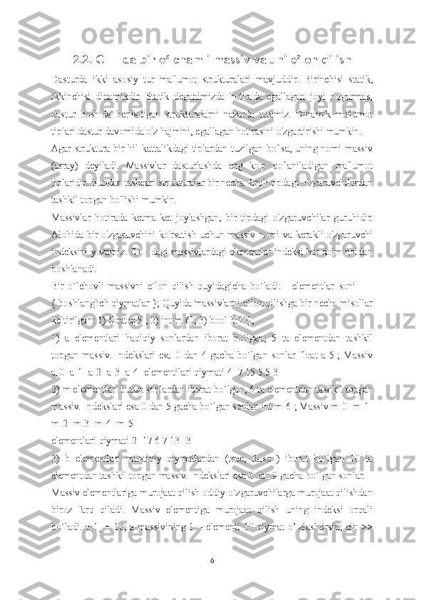 2.2.  C++ da bir o lchamli massiv va uni eʻ ʼ lon qilish
Dast urda   ikki   asosiy   tur   ma'lumot   strukturalari   mavjuddir.   Birinchisi   statik,
ikkinchisi   dinamikdir.   Statik   deganimizda   hotirada   egallagan   joyi   o'zgarmas,
dastur   boshida   beriladigan   strukturalarni   nazarda   tutamiz.   Dinamik   ma'lumot
tiplari dastur davomida o'z hajmini, egallagan hotirasini o'zgartirishi mumkin.
Agar struktura bir hil kattalikdagi tiplardan tuzilgan bo'lsa, uning nomi massiv
(array)   deyiladi.   Massivlar   dasturlashda   eng   ko'p   qo'laniladigan   ma'lumot
tiplaridir. Bundan tashqari strukturalar bir necha farqli tipdagi o'zgaruvchilardan
tashkil topgan bo'lishi mumkin.
Massivlar   hotirada   ketma-ket   joylashgan,   bir   tipdagi   o'zgaruvchilar   guruhidir.
Alohida bir  o'zgaruvchini  ko'rsatish uchun massiv nomi  va kerakli  o'zgaruvchi
indeksini yozamiz. C++ dagi massivlardagi elementlar indeksi har doim noldan
boshlanadi.
Bir   o`lchovli   massivni   e`lon   qilish   quyidagicha   bo`ladi:   [   elementlar_soni   ]   =
{ boshlang'ich qiymatlar }; Quyida massivlarni e`lon qilishga bir necha misollar
keltirilgan: 1) float a[5]; 2) int m[6]; 3) bool b[10];
1)   a   elementlari   haqiqiy   sonlardan   iborat   bo`lgan,   5   ta   elementdan   tashkil
topgan   massiv.   Indekslari   esa   0   dan   4   gacha   bo`lgan   sonlar   float   a[5];   Massiv
a[0] a[1] a[2] a[3] a[4] elementilari qiymati 4 -7 15 5.5 3
2) m elementlari butun sonlardan iborat bo`lgan, 6 ta elementdan tashkil topgan
massiv. Indekslari esa 0 dan 5 gacha bo`lgan sonlar. int m[6]; Massiv m[0] m[1]
m[2] m[3] m[4] m[5]
elementlari qiymati 2 -17 6 7 13 -3
3)   b   elementlari   mantiqiy   qiymatlardan   (true,   false   )   iborat   bo`lgan   10   ta
elementdan tashkil topgan massiv. Indekslari esa 0 dan 9 gacha bo`lgan sonlar.
Massiv elementlariga murojaat qilish oddiy o`zgaruvchilarga murojaat qilishdan
biroz   farq   qiladi.   Massiv   elementiga   murojaat   qilish   uning   indeksi   orqali
bo`ladi. a[1] = 10; a massivining 1 – elementi 10 qiymat o’ zlashtirsin; cin >>
6 