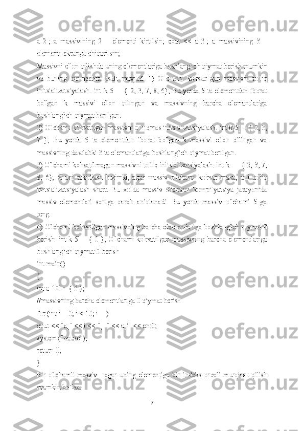 a[2];   a   massivining   2   –   elementi   kirtilsin;   cout   <<   a[3];   a   massivining   3   –
elementi ekranga chiqarilsin;
Massivni e'lon qilishda uning elementlariga boshlang'ich qiymat berish mumkin
va   buning   bir   nechta   usuli   mavjud.   1)   O'lchami   ko'rsatilgan   massivni   to'liq
initsializatsiyalash. int k[5] = { 2, 3, 7, 8, 6}; Bu yerda 5 ta elementdan iborat
bo'lgan   k   massivi   e'lon   qilingan   va   massivning   barcha   elemantlariga
boshlang'ich qiymat berilgan.
2) O'lchami ko'rsatilgan massivni to'liqmas initsializatsiyalash. int k[5] = { 2, 3,
7   };   Bu   yerda   5   ta   elementdan   iborat   bo'lgan   k   massivi   e'lon   qilingan   va
massivning dastlabki 3 ta elemantlariga boshlang'ich qiymat berilgan.
3) O'lchami ko'rsatilmagan massivni to'liq initsializatsiyalash. int k[] = { 2, 3, 7,
8,   6};   Shuni   takidlash   lozimki,   agar   massiv   o'lchami   ko'rsatilmasa,   uni   to'liq
initsializatsiyalash   shart.   Bu   xolda   massiv   o'lchami   kompilyatsiya   jarayonida
massiv   elementlari   soniga   qarab   aniqlanadi.   Bu   yerda   massiv   o'lchami   5   ga
teng.
4) O'lchami ko'rsatilgan massivning barcha elementlariga boshlang'ich qiymat 0
berish: int k[5] = { 0 }; O'lchami ko'rsatilgan massivning barcha elementlariga
boshlang'ich qiymat 0 berish
int main()
{
int a[10] = { 0 };
//massivning barcha elementlariga 0 qiymat berish
for (int i = 0; i < 10; i++)
cout << "a[" << i << "]=" << a[i] << endl;
system ("pause");
return 0;
}
Bir   o'lchamli   massiv  -   agar  uning  elementiga   bir  indeks   orqali  murojaat  qilish
mumkin bo`lsa.
7 