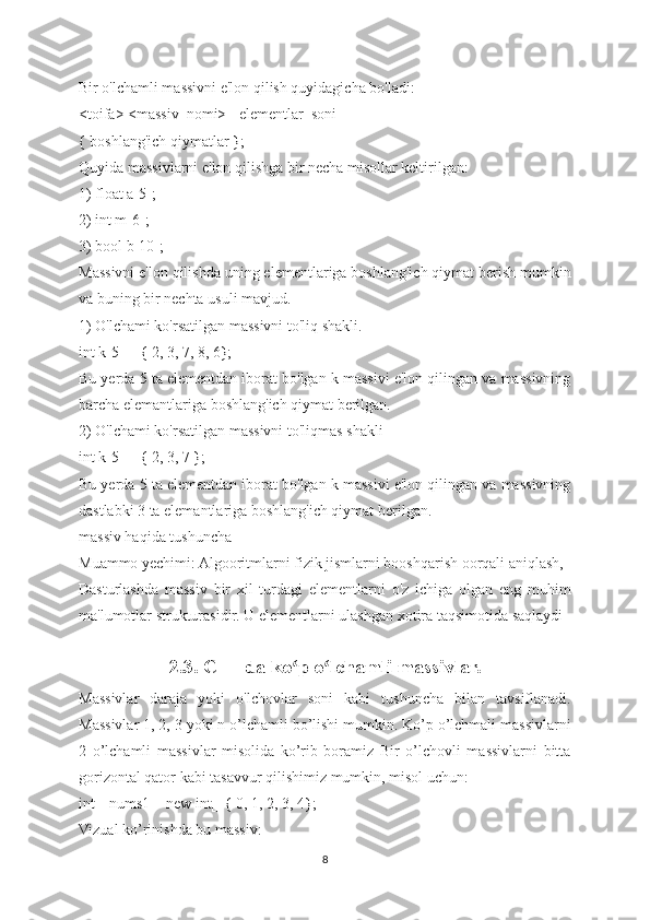 Bir o'lchamli massivni e'lon qilish quyidagicha bo'ladi:
<toifa> <massiv_nomi> [ elementlar_soni ] =
{ boshlang'ich qiymatlar };
Quyida massivlarni e'lon qilishga bir necha misollar keltirilgan:
1) float a[5];
2) int m[6];
3) bool b[10];
Massivni e'lon qilishda uning elementlariga boshlang'ich qiymat berish mumkin
va buning bir nechta usuli mavjud.
1) O'lchami ko'rsatilgan massivni to'liq shakli.
int k[5] = { 2, 3, 7, 8, 6};
Bu yerda 5 ta elementdan iborat bo'lgan k massivi e'lon qilingan va massivning
barcha elemantlariga boshlang'ich qiymat berilgan.
2) O'lchami ko'rsatilgan massivni to'liqmas shakli
int k[5] = { 2, 3, 7 };
Bu yerda 5 ta elementdan iborat bo'lgan k massivi e'lon qilingan va massivning
dastlabki 3 ta elemantlariga boshlang'ich qiymat berilgan.
massiv haqida tushuncha
Muammо yechimi: Algоoritmlarni fizik jismlarni boоshqarish оorqali aniqlash,
Dasturlashda   massiv   bir   xil   turdagi   elementlarni   o'z   ichiga   olgan   eng   muhim
ma'lumotlar strukturasidir. U elementlarni ulashgan xotira taqsimotida saqlaydi
                
2.3. C++ da ko p o lchamli massivlar.ʻ ʻ
Massivlar   daraja   yoki   o'lchovlar   soni   kabi   tushuncha   bilan   tavsiflanadi.
Massivlar 1, 2, 3 yoki n o’lchamli bo’lishi mumkin. Ko’p o’lchmali massivlarni
2   o’lchamli   massivlar   misolida   ko’rib   boramiz   Bir   o’lchovli   massivlarni   bitta
gorizontal qator kabi tasavvur qilishimiz mumkin, misol uchun:
int[] nums1 = new int[] { 0, 1, 2, 3, 4};
Vizual ko’rinishda bu massiv:
8 