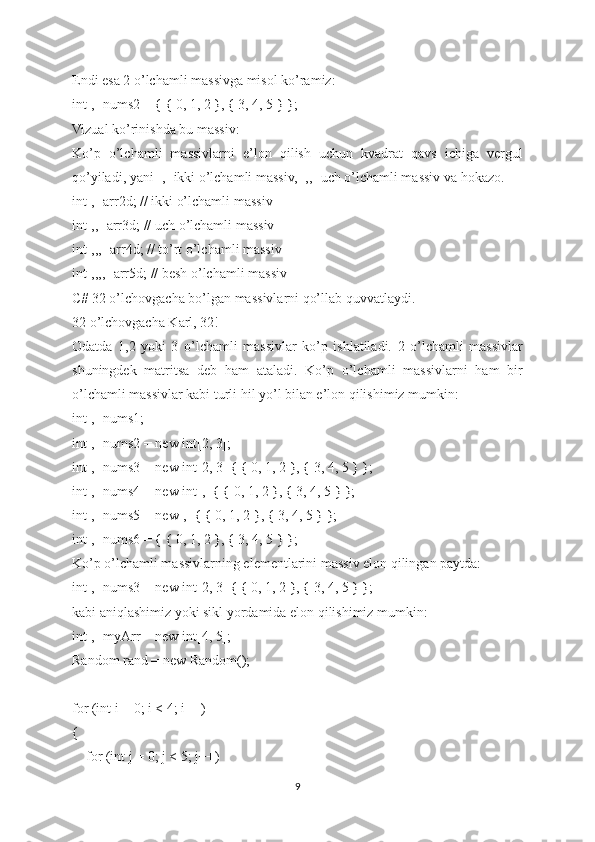 Endi esa 2 o’lchamli massivga misol ko’ramiz:
int[,] nums2 = { { 0, 1, 2 }, { 3, 4, 5 } };
Vizual ko’rinishda bu massiv:
Ko’p   o’lchamli   massivlarni   e’lon   qilish   uchun   kvadrat   qavs   ichiga   vergul
qo’yiladi, yani [,] ikki o’lchamli massiv, [,,] uch o’lchamli massiv va hokazo.
int[,] arr2d; // ikki o’lchamli massiv
int[,,] arr3d; // uch o’lchamli massiv
int[,,,] arr4d; // to’rt o’lchamli massiv
int[,,,,] arr5d; // besh o’lchamli massiv
C# 32 o’lchovgacha bo’lgan massivlarni qo’llab quvvatlaydi.
32 o’lchovgacha Karl, 32!
Odatda   1,2   yoki   3   o’lchamli   massivlar   ko’p   ishlatiladi.   2   o’lchamli   massivlar
shuningdek   matritsa   deb   ham   ataladi.   Ko’p   o’lchamli   massivlarni   ham   bir
o’lchamli massivlar kabi turli hil yo’l bilan e’lon qilishimiz mumkin:
int[,] nums1;
int[,] nums2 = new int[2, 3];
int[,] nums3 = new int[2, 3] { { 0, 1, 2 }, { 3, 4, 5 } };
int[,] nums4 = new int[,] { { 0, 1, 2 }, { 3, 4, 5 } };
int[,] nums5 = new[,] { { 0, 1, 2 }, { 3, 4, 5 } };
int[,] nums6 = { { 0, 1, 2 }, { 3, 4, 5 } };
Ko’p o’lchamli massivlarning elementlarini massiv elon qilingan paytda:
int[,] nums3 = new int[2, 3] { { 0, 1, 2 }, { 3, 4, 5 } };
kabi aniqlashimiz yoki sikl yordamida elon qilishimiz mumkin:
int[,] myArr = new int[4, 5];
Random rand = new Random();
for (int i = 0; i < 4; i++)
{
    for (int j = 0; j < 5; j++)
9 