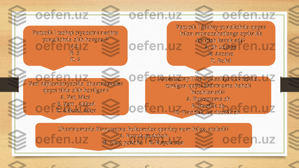 Xatusili l tashqi siyosatni nechta 
yunalishda olib borgan ?
A.1 
B. 3 
D. 2 Xatusili l ģarbiy yunalishda qayer 
bilan munosabatlarga oydinlik 
kiritish kerak edi?
A. Sh Suriya 
B. Arsava
D. Bobil
Xett diplomatiyasida  shartnomalar 
qaysi tilda olib borilgan?
A. Xet, Misr 
B. Xett , Akkad
D. Akkad , Misr Amenxotep ll va Tudxaliya l urtasida 
tuzilgan qaysi shartnoma bahsli 
hisoblanadi?
A. Kurustama sh
B. Dustlik sh
D. Tinchlik  va dustlik sh 
Shartnomada Kizzuvatna hukumdor qanday nom bilan ataladi?
A. Buyuk podshoh
B. Uluģ podsho    D. Buyuk xon 