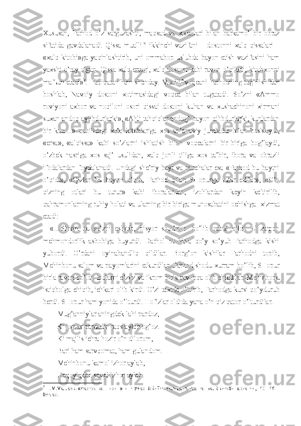 Х ususan,   Farhod   o’z   sarguzashti,   maqsad   va   х islatlari   bilan   barkamol   bir   obraz
sifatida   gavdalanadi.   Qissa   muallifi   ikkinchi   vazifani   –   dostonni   х alq   qissalari   –
« х alq   kitobi»ga   yaqinlashtirib,   uni   ommabop   uslubda   bayon   etish   vazifasini   ham
ya х shi o’tay olgan. Qissa   х alq ertagi,   х alq dostoni kabi ravon o’qiladi, kitob х onni
maf ь un etadi» 7
. Haqiqatan ham shunday. Muallif voq е ani Farhodning tug’ilishidan
boshlab,   Navoiy   dostoni   х otimasidagi   voq е a   bilan   tugatadi.   So’zni   «Ammo
roviyoni   a х bor   va   noqiloni   osori   qissai   dostoni   kuhan   va   х ushachinoni   х irmani
su х an andoq aytibdurlarki», «Ahli tahqiqlar andog’ bayon qilibdurlarki, kunlardan
bir   kun…»   qabilidagi   х alq   kitoblariga   х os   an’anaviy   jumladar   bilan   boshlaydi,
«ersa»,   «alqissa»   kabi   so’zlarni   ishlatish   bilan   voq е alarni   bir-biriga   bog’laydi,
o’zb е k   nasriga   х os   saj’   usulidan,   х alq   jonli   tiliga   х os   ta’bir,   ibora   va   obrazli
ifodalardan   foydalanadi.   Undagi   sh е ’riy   bayt   va   parchalar   esa   «Farhod   bu   baytni
o’qidi»,   «Qizlar   bu   baytni   o’qib,   Farhod   bilan   SHopurga   tutar   edilar»,   «O’n
qizning   otlari   bu   turur»   kabi   iboralardan,   izohlardan   k е yin   k е ltirilib,
qahramonlarning ruhiy holati va ularning bir-biriga munosabatini ochishga   х izmat
etadi:
«…Shirin   bu   so’zni   eshitib,   bisyor   shodmon   bo’lib   qabul   qildi.   U   zamon
m е hmondorlik   asbobiga   buyurdi.   Darhol   ot   birla   qo’y   so’yub   Farhodga   kishi
yubordi.   O’rdani   oyinabandliq   qildilar.   Borg’on   kishilar   Farhodni   topib,
M е hinbonu salom va payomlarini  е tkurdilar. Farhod shodu  х urram bo’lib, SHopur
birla ravon bo’ldi. Bularni e’zoz va ikrom birla ravoqqa olib chiqdilar. M е hinbonu
istiqbolga chiqib, ichkari olib kirdi. O’zi ta х tda o’ltirib, Farhodga kursi qo’ydurub
b е rdi. SHopur ham yonida o’lturdi. Hofizlar oldida yana o’n qiz qator o’lturdilar.
Mug’anniylar aningd е k lahi pardoz,
Ki jonlar pardadin raqs aylab og’oz.
Ki majlis ichra hozir o’n dilorom,
Bari ham sarvqomat, ham gulandom.
M е hinbonu kamol izhor aylab,
Daqoyiqdan savol izhor aylab.
7
 Н.М.Маллаев. «Фарћод ва Ширин»нинг Умар Боќий томонидан ишланган халќ китоби варианти, 140-146-
бетлар. 