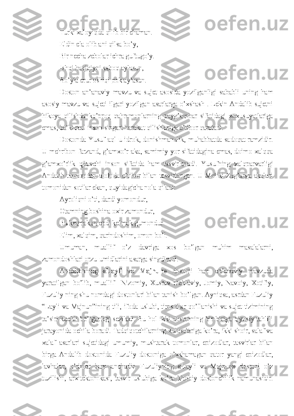 Turki xaloyiqda qilib bir chaman.
Eldin ela olib ani qilsa bo’y,
Bir necha zebolar ichra guftugo’y.
Ishqi haqiqiyni saboq aylasun,
Bo’yla erur oshiqi pok aylasun.
Doston   an’anaviy   mavzu   va   sujet   asosida   yozilganligi   sababli   uning   ham
asosiy   mavzu  va  sujeti   ilgari  yozilgan  asarlarga   o’xshash  .  Lekin  Andalib  sujetni
hikoya   qilishda   ko’proq   qahramonlarning   payg’ambar   sifatidagi   xuxusuyatlariga
emas, balki real inson singari harakat qilishlariga e’tibor qaratadi. 
Dostonda Yusuf  aql-u idrok, donishmandlik, muhabbatda sadoqat  ramzidir.
U mehribon farzand, g’amxo’r aka, samimiy yor sifatidagina emas, doimo xalqqa
g’amxo’rlik   qiluvchi   inson   sifatida   ham   tasvirlanadi.   Yusufning   xalqparvarligi
Andalib   tomonidan   alohida   e’tibor   bilan   tasvirlangan.   U   Moliki   Zag’arga   akalari
tomonidan sotilar ekan, quyidagicha nola qiladi:
Ayroliqni o’ti, dardi yomondur,
Otamning boshina oxir zamondur,
Bu ketmaktin endi kelmak gumondur
Elim, xalqim, qarindoshim, omon bo’l. 
Umuman,   muallif   o’z   davriga   xos   bo’lgan   muhim   masalalarni,
zamondoshlari orzu-umidlarini asarga singdiradi.   
Andalibnning   «Layli   va   Majnun»   dostoni   ham   an’anaviy   mavzuda
yaratilgan   bo’lib,   muallif     Nizomiy,   Xusrav   Dehlaviy,   Jomiy,   Navoiy,   Xotifiy,
Fuzuliy ning shu nomdagi dostonlari bilan tanish bo’lgan. Ayniqsa, asrdan Fuzuliy
“Layli va Majnun”ining tili, ifoda uslubi, timsollar qo’llanishi va sujet  tizimining
ta’siri kuchli bo’lganligi seziladi. Bu hol ikki dostonning bir-biriga qiyosiy tahlili
jarayonida ochila boradi. Tadqiqotchilarning  х ulosalariga ko’ra, ikki shoir, salaf va
х alaf   asarlari   suj е tidagi   umumiy,   mushtarak   tomonlar,   epizodlar,   tasvirlar   bilan
birga   Andalib   dostonida   Fuzuliy   dostoniga   o’ х shamagan   qator   yangi   epizodlar,
lavhalar,   o’rinlar   ham   anchadir.   Fuzuliyning   «Layli   va   Majnun»   dostoni   o’z
tuzilishi,   ar х it е ktonikasi,   tasvir   uslubiga   ko’ra   kitobiy   dostonchilik   namunasidir. 