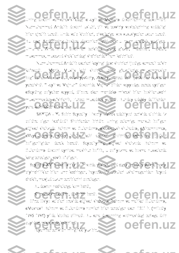 Uning   dostoni   х amsanavislikdagi   «Layli   va   Majnun»   dostonlarining   davomidir.
Nurmuhammad   Andalib   dostoni   uslubi,   tili   va   tasviriy   vositalarining   soddaligi
bilan ajralib turadi. Unda   х alq kitoblari, qissalariga   х os   х ususiyatlar  ustun  turadi.
Bu   asar   Andalibning   boshqa   dostonlari   kabi   nasr-u   nazm   aralash   yozilgan.
Umuman,   Andalibning   dostonlari   tarkibida   uning   g’azal,   murabba’,   maktub,
mu х ammas, mustazod shakllaridagi sh е ’rlaridan ham k е ltiriladi. 
Nurmuhammad Andalib asarlari keyingi davr shoirlari ijodiga samarali ta’sir
ko’rsatdi.     Munis,   Muxlis   kabi   shoirlar   uning   g’azallariga   muxammaslar
bog’ladilar.   Maxtumquli,   Rizoiy,   Zoriy,   Zavqiy,   Furqat   kabi   ijodkorlar   naziralar
yaratishdi. “Layli  va Majnun”  dostonida Majnun  tilidan sayyodga  qarata aytilgan
«Sayding   qo’yab е r   sayyod,   dilpora   ekan   m е nd е k»   misrasi   bilan   boshlanuvchi
mu х ammasdan   ta’sirlanib,   Furqat   musaddas   yaratdi.   Bunday   adabiy   dallilardan
yana ko’p k е ltirish mumkin.
SAYQALIY.   Sobir   Sayqaliy   Hisoriy   o’zb е k   adabiyoti   tari х ida   alohida   iz
qoldira   olgan   ist е ’dodli   Shoirlardan   biridir.   Uning   qalamiga   mansub   bo’lgan
«Qissai   shahzoda   Bahrom   va   Gulandom»,   «Ravzatush-shuhado»,   «Ahtamnoma»,
«Vaysul-qaran»,   «Zaynularab»   kabi   asarlari   Shoirning   s е rmahsul   ijodkor
bo’lganligidan   darak   b е radi.   Sayqaliyning   «Qissai   shahzoda   Bahrom   va
Gulandom»   dostoni   ayniqsa   mashhur   bo’lib,   u   qo’lyozma   va   bosma   nus х alarda
k е ng tarqalgan, s е vib o’qilgan.
Sayqaliy   XVIII   asr  o х irlarida Hisorda yashab,  ijod etgan, moddiy va ma’naviy
qiyinchiliklar   bilan   umr   k е chirgan,   hayotda   o’z   orzulari   ushalmaganidan   faryod
ch е kib, mavjud tuzum tartiblarini qoralagan.
Bu davron n е chalarga kom b е rdi,
Ki man kom istadim, dashnom b е rdi.
O’rta Osiyo   х alqlari  orasida «Qissai  shahzoda Bahrom va malikai  Gulandom»,
«Masnavii Bahrom va Gulandom» nomlari bilan tarqalgan asar   1201 h. (milodiy
1785-1786)   yilda   kitobat   qilinadi.   Bu   sana   dostonning   х otimasidagi   tari х ga   doir
quyidagi misralarda k е ltiriladi.
Payambar tari х idin ming ikki yuz bir, 