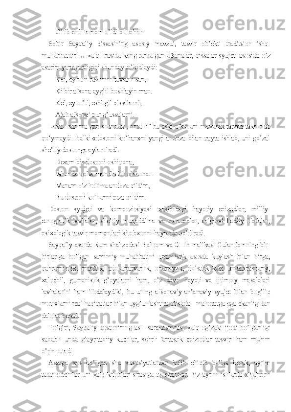 O’tib erdi tamom o’ldi bu tahrir.
Sobir   Sayqaliy   qissasining   asosiy   mavzui,   tasvir   ob’ е kti   traditsion   ishq-
muhabbatdir. U   х alq orasida k е ng tarqalgan afsonalar, qissalar syuj е ti asosida o’z
asarini yaratganligini shunday ta’kidlaydi:
K е l, ey ruhi ravonim tavsani san,
Ki bir afsona ayg’il boshlayin man.
K е l, ey to’ti, eshitgil qissalarni,
Ajab afsonai pur g’ussalarni. 
L е kin hamma gap shundaki, muallif  bu eski  afsonani  m ех anik tarzda takrorlab
qo’ymaydi. Balki  «dostoni  ko’han»ni  yangi  andoza bilan qayta  ishlab, uni  go’zal
sh е ’riy dostonga aylantiradi:
D е sam bir dostoni oshiqona,
Jahonda qolsa mandin bir nishona...
Manam o’z holima andoza qildim,
Bu dostoni ko’hanni toza qildim.
Doston   syuj е ti   va   kompozitsiyasi   tarkibidagi   hayotiy   epizodlar,   milliy-
etnografik   lavhalar,   sh е ’riy   muqaddima   va   namunalar,   original   badiiy   ifodalar,
psi х ologik tasvir mom е ntlari kitob х onni hayratda qoldiradi.
Sayqaliy asarda Rum shahzodasi Bahrom va CHin malikasi Gulandomning bir-
birlariga   bo’lgan   samimiy   muhabbatini   optimistik   asosda   kuylash   bilan   birga,
qahramonlik,   mardlik,   adolatparvarlik,   odamiylik,   do’stlik   kabi   umumbashariy,
х alqchil,   gumanistik   g’oyalarni   ham,   o’z   davri   hayoti   va   ijtimoiy   masalalari
lavhalarini   ham   ifodalaydiki,   bu   uning   afsonaviy-an’anaviy   syuj е t   bilan   bog’liq
motivlarni r е al haqiqatlar bilan uyg’unlashtira olishda   mahoratga ega ekanligidan
dalolat b е radi.
To’g’ri,   Sayqaliy   dostonining   asl     sarchashmasi   х alq   og’zaki   ijodi   bo’lganligi
sababli   unda   g’ayritabiiy   kuchlar,   s е hrli-fantastik   epizodlar   tasviri   ham   muhim
o’rin tutadi.
Asarga   х os   bo’lgan   shu   х ususiyatlardan   k е lib   chiqib   bo’lsa   k е rak,   ayrim
tadqiqotchilar uni   х alq kitoblari sirasiga qo’shadilar. Biz ayrim ishlarda «Bahrom 