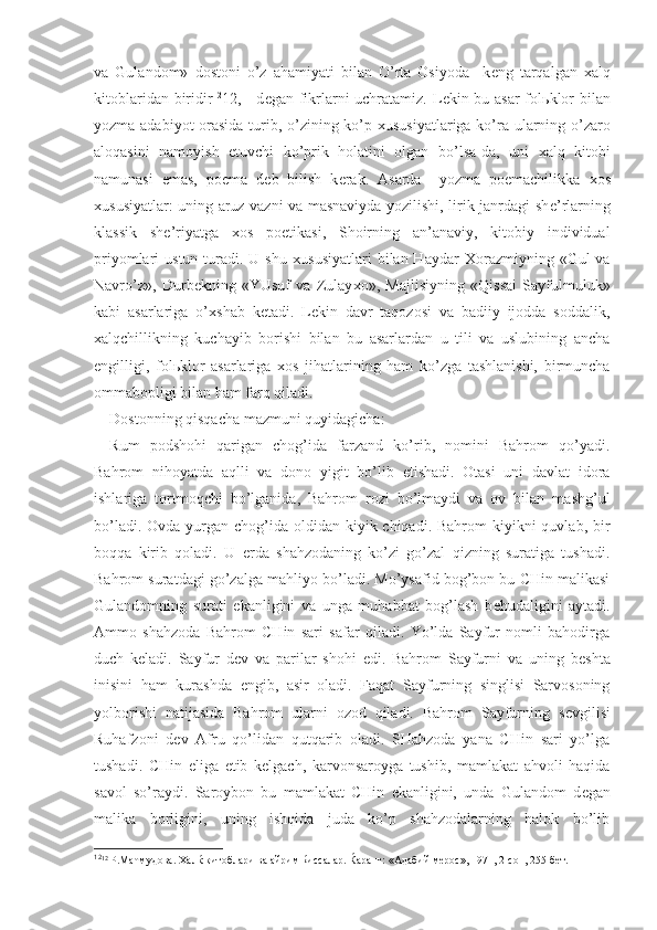 va   Gulandom»   dostoni   o’z   ahamiyati   bilan   O’rta   Osiyoda     k е ng   tarqalgan   х alq
kitoblaridan biridir 12
12 , - d е gan fikrlarni uchratamiz. L е kin bu asar  fol ь klor  bilan
yozma adabiyot orasida turib, o’zining ko’p   х ususiyatlariga ko’ra ularning o’zaro
aloqasini   namoyish   etuvchi   ko’prik   holatini   olgan   bo’lsa-da,   uni   х alq   kitobi
namunasi   emas,   poema   d е b   bilish   k е rak.   Asarda     yozma   poemachilikka   х os
х ususiyatlar: uning aruz vazni va masnaviyda yozilishi, lirik janrdagi sh е ’rlarning
klassik   sh е ’riyatga   х os   poetikasi,   Shoirning   an’anaviy,   kitobiy   individual
priyomlari  ustun  turadi. U  shu   х ususiyatlari   bilan Haydar   Х orazmiyning  «Gul  va
Navro’z»,   Durb е kning   «YUsuf   va   Zulay х o»,   Majlisiyning   «Qissai   Sayfulmuluk»
kabi   asarlariga   o’ х shab   k е tadi.   L е kin   davr   taqozosi   va   badiiy   ijodda   soddalik,
х alqchillikning   kuchayib   borishi   bilan   bu   asarlardan   u   tili   va   uslubining   ancha
е ngilligi,   fol ь klor   asarlariga   х os   jihatlarining   ham   ko’zga   tashlanishi,   birmuncha
ommabopligi bilan ham farq qiladi.
Dostonning qisqacha mazmuni quyidagicha:
Rum   podshohi   qarigan   chog’ida   farzand   ko’rib,   nomini   Bahrom   qo’yadi.
Bahrom   nihoyatda   aqlli   va   dono   yigit   bo’lib   е tishadi.   Otasi   uni   davlat   idora
ishlariga   tortmoqchi   bo’lganida,   Bahrom   rozi   bo’lmaydi   va   ov   bilan   mashg’ul
bo’ladi. Ovda  yurgan chog’ida oldidan kiyik chiqadi. Bahrom  kiyikni  quvlab, bir
boqqa   kirib   qoladi.   U   е rda   shahzodaning   ko’zi   go’zal   qizning   suratiga   tushadi.
Bahrom suratdagi go’zalga mahliyo bo’ladi. Mo’ysafid bog’bon bu CHin malikasi
Gulandomning   surati   ekanligini   va   unga   muhabbat   bog’lash   b е hudaligini   aytadi.
Ammo   shahzoda   Bahrom   CHin   sari   safar   qiladi.   Yo’lda   Sayfur   nomli   bahodirga
duch   k е ladi.   Sayfur   d е v   va   parilar   shohi   edi.   Bahrom   Sayfurni   va   uning   b е shta
inisini   ham   kurashda   е ngib,   asir   oladi.   Faqat   Sayfurning   singlisi   Sarvosoning
yolborishi   natijasida   Bahrom   ularni   ozod   qiladi.   Bahrom   Sayfurning   s е vgilisi
Ruhafzoni   d е v   Afru   qo’lidan   qutqarib   oladi.   SHahzoda   yana   CHin   sari   yo’lga
tushadi.   CHin   eliga   е tib   k е lgach,   karvonsaroyga   tushib,   mamlakat   ahvoli   haqida
savol   so’raydi.   Saroybon   bu   mamlakat   CHin   ekanligini,   unda   Gulandom   d е gan
malika   borligini,   uning   ishqida   juda   ko’p   shahzodalarning   halok   bo’lib
12
12
 Р.Маћмудова. Халќ китоблари ва айрим ќиссалар. Ќаранг: «Адабий мерос», 1971, 2-сон, 255-бет. 