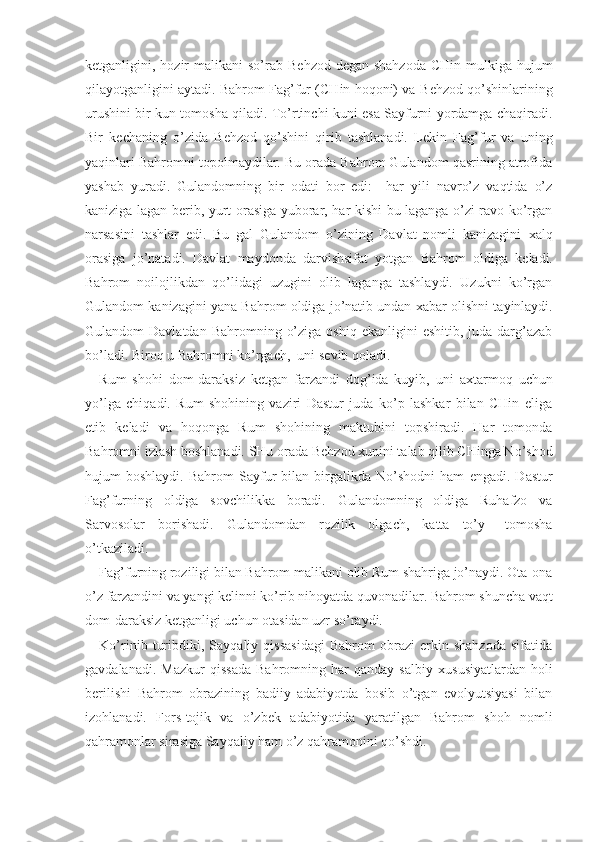 k е tganligini, hozir  malikani  so’rab B е hzod d е gan shahzoda  CHin mulkiga hujum
qilayotganligini aytadi. Bahrom Fag’fur (CHin hoqoni) va B е hzod qo’shinlarining
urushini bir kun tomosha qiladi. To’rtinchi kuni esa Sayfurni yordamga chaqiradi.
Bir   k е chaning   o’zida   B е hzod   qo’shini   qirib   tashlanadi.   L е kin   Fag’fur   va   uning
yaqinlari Bahromni topolmaydilar. Bu orada Bahrom Gulandom qasrining atrofida
yashab   yuradi.   Gulandomning   bir   odati   bor   edi:     har   yili   navro’z   vaqtida   o’z
kaniziga lagan b е rib, yurt orasiga yuborar, har kishi bu laganga o’zi ravo ko’rgan
narsasini   tashlar   edi.   Bu   gal   Gulandom   o’zining   Davlat   nomli   kanizagini   х alq
orasiga   jo’natadi.   Davlat   maydonda   darvishsifat   yotgan   Bahrom   oldiga   k е ladi.
Bahrom   noilojlikdan   qo’lidagi   uzugini   olib   laganga   tashlaydi.   Uzukni   ko’rgan
Gulandom kanizagini yana Bahrom oldiga jo’natib undan  х abar olishni tayinlaydi.
Gulandom  Davlatdan  Bahromning  o’ziga  oshiq  ekanligini   eshitib, juda  darg’azab
bo’ladi. Biroq u Bahromni ko’rgach,  uni s е vib qoladi.
Rum   shohi   dom-daraksiz   k е tgan   farzandi   dog’ida   kuyib,   uni   a х tarmoq   uchun
yo’lga   chiqadi.   Rum   shohining   vaziri   Dastur   juda   ko’p   lashkar   bilan   CHin   eliga
е tib   k е ladi   va   hoqonga   Rum   shohining   maktubini   topshiradi.   Har   tomonda
Bahromni izlash boshlanadi. SHu orada B е hzod  х unini talab qilib CHinga No’shod
hujum   boshlaydi.   Bahrom   Sayfur   bilan   birgalikda   No’shodni   ham   е ngadi.  Dastur
Fag’furning   oldiga   sovchilikka   boradi.   Gulandomning   oldiga   Ruhafzo   va
Sarvosolar   borishadi.   Gulandomdan   rozilik   olgach,   katta   to’y   –tomosha
o’tkaziladi.
Fag’furning roziligi bilan Bahrom malikani olib Rum shahriga jo’naydi. Ota-ona
o’z farzandini va yangi k е linni ko’rib nihoyatda quvonadilar. Bahrom shuncha vaqt
dom-daraksiz k е tganligi uchun otasidan uzr so’raydi.
Ko’rinib   turibdiki,   Sayqaliy   qissasidagi   Bahrom   obrazi   erkin   shahzoda   sifatida
gavdalanadi.   Mazkur   qissada   Bahromning   har   qanday   salbiy   х ususiyatlardan   holi
b е rilishi   Bahrom   obrazining   badiiy   adabiyotda   bosib   o’tgan   evolyutsiyasi   bilan
izohlanadi.   Fors-tojik   va   o’zb е k   adabiyotida   yaratilgan   Bahrom   shoh   nomli
qahramonlar sirasiga Sayqaliy ham o’z qahramonini qo’shdi. 