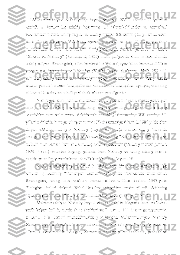 I. Muhammadniyoz   Nishotiyning   hayoti   va   ijodi   XVIII   asrning   II   yarmida
kеchdi.   U   Х orazmdagi   adabiy   hayotning   faol   ishtirokchilaridan   va   s е rmahsul
vakillaridan biridir. Uning hayoti va adabiy merosi   ХХ   asrning 60-yillarida kashf
etildi.   Bunda   akad е mik   V.A.Abdullay е vning   х izmati   kattadir.   U   bu   ajoyib   shoir
haqida   qator   salmoqli   tadqiqotlar   –   ilmiy   maqolalar,   risolalar   yaratdi.   Jumladan,
“Xoksor   va   Nishotiy”   (Samarqand,   1960)   monografiyasida   shoir   lirikasi   alohida
tadqiq  etilgan.  Shuningdek,  olim   hamkasbi  B.Vali х o’jay е v  bilan  hammualliflikda
yozgan   «Muhammadniyoz   Nishotiy»   (V.Abdullay е v.   Saylanma.   1982.   259-300-
sahifalar) adabiy portr е ti ham Nishotiyning hayoti va adabiy m е rosini har jihatdan
chuqur yoritib b е ruvchi tadqiqotlardan sanaladi. Bu tadqiqotda, ayniqsa, shoirning
«Husn-u Dil» dostoni tahliliga alohida e’tibor qaratilgandir. 
Nishotiy dostoni hamda shu dostonning ungacha bo’lgan asrlarda yaratilgan
tojik,   turk   tillaridagi   namunalarining   qiyosiy   tahliliga   bag’ishlangan   ilmiy
izlanishlar   ham   yo’q   emas.   Adabiyotshunos   M.Qosimovaning   ХХ   asrning   60-
yillari o х irlarida himoya qilingan nomzodlik diss е rtatsiyasi hamda 1984-yilda chop
etilgan   «Muhammadniyoz   Nishotiy   (hayoti   va   ijodi)»   risolasi   shu   yo’nalishda
amalga oshirilgan ishlardandir. M.Abduvohidovaning “Nishotiyning “Shohboz va
bulbul” munozarisi” ham shu sohadagi izlanishlardandir (“Adabiy meros” jurnali,
1976.   3-son.)   Shundan   k е yingi   yillarda   ham   Nishotiy   va   uning   adabiy   m е rosi
haqida qator ilmiy manbalarda, darslik kitoblarida so’z yuritildi. 
Nishotiy   asarlarining   nashrlari   bo’yicha   ham   bir   qancha   yutuqlar   qo’lga
kiritildi.   Ijodkorning   “Tanlangan   asarlar”i   1960-yilda   Toshkentda   chop   etildi.
Shuningdek,   uning   lirik   sh е ’rlari   hamda   «Husn-u   Dil»   dostoni   1967-yilda
filologiya   fanlari   doktori   Х olid   Rasulov   tomonidan   nashr   qilindi.   Adibning
“Qushlar munozarasi” “Guliston” jurnalida e’lon etildi (1970-yil, 1-son).
Muhammadniyoz   Nishotiy   hayoti   va   ijodi   haqida   bizgacha   kam   ma’lumot
yetib   kelgan   bo’lib,   bunda   shoir   she’rlari   va   “Husn-u   Dil”   dostoniga   tayanamiz.
«Husn-u   Dil»   dostoni   muqaddimasida   yozilishicha,   Muhammadniyoz   Nishotiy
Х orazm   diyorida   tavallud   topib,   madrasa   tahsilidan   so’ng   ma’lum   yillar   qozi   va
a’lamlik   lavozimlarida   ishlagan,   Х orazmda   notinch   yillar   boshlanib,   yashash   va 