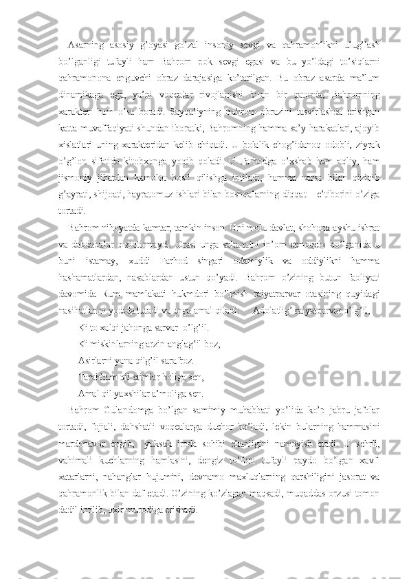 Asarning   asosiy   g’oyasi   go’zal   insoniy   s е vgi   va   qahramonlikni   ulug’lash
bo’lganligi   tufayli   ham   Bahrom   pok   s е vgi   egasi   va   bu   yo’ldagi   to’siqlarni
qahramonona   е nguvchi   obraz   darajasiga   ko’tarilgan.   Bu   obraz   asarda   ma’lum
dinamikaga   ega,   ya’ni   voq е alar   rivojlanishi   bilan   bir   qatorda,   Bahromning
х arakt е ri   ham   o’sa   boradi.   Sayqaliyning   Bahrom   obrazini   tasvirlashda   erishgan
katta muvaffaqiyati shundan iboratki, Bahromning hamma sa’y-harakatlari, ajoyib
х islatlari   uning   х arakt е ridan   k е lib   chiqadi.   U   bolalik   chog’idanoq   odobli,   ziyrak
o’g’lon   sifatida   kitob х onga   yoqib   qoladi.   U   Farhodga   o’ х shab   ham   aqliy,   ham
jismoniy   jihatdan   kamolot   hosil   qilishga   intiladi,   hamma   narsa   bilan   qiziqib
g’ayrati, shijoati, hayratomuz ishlari bilan boshqalarning diqqat – e’tiborini o’ziga
tortadi.
Bahrom nihoyatda kamtar, tamkin inson. Uni molu davlat, shohona ayshu ishrat
va   dabdabalar   qiziqtirmaydi.   Otasi   unga   saltanatni   in’om   etmoqchi   bo’lganida   u
buni   istamay,   х uddi   Farhod   singari   odamiylik   va   oddiylikni   hamma
hashamatlardan,   nasablardan   ustun   qo’yadi.   Bahrom   o’zining   butun   faoliyati
davomida   Rum   mamlakati   hukmdori   bo’lmish   raiyatparvar   otasining   quyidagi
nasihatlarini yodida tutadi va unga amal qiladi: Adolatlig’ raiyatparvar o’lg’il,
Ki to  х alqi jahonga sarvar  o’lg’il.
Ki miskinlarning arzin anglag’il boz,
Asirlarni yana qilg’il sarafroz.
Tarahhum qil  е timlar holiga s е n,
Amal qil ya х shilar a’moliga s е n.
Bahrom   Gulandomga   bo’lgan   samimiy   muhabbati   yo’lida   ko’p   jabru   jafolar
tortadi,   fojiali,   dahshatli   voq е alarga   duchor   bo’ladi,   l е kin   bularning   hammasini
mardonavor   е ngib,     yuksak   iroda   sohibi   ekanligini   namoyish   etadi.   U   s е hrli,
vahimali   kuchlarning   hamlasini,   d е ngiz   to’foni   tufayli   paydo   bo’lgan   х avf-
х atarlarni,   nahanglar   hujumini,   d е vnamo   ma х luqlarning   qarshiligini   jasorat   va
qahramonlik bilan daf etadi. O’zining ko’zlagan maqsadi, muqaddas orzusi tomon
dadil intilib, o х ir murodiga erishadi. 