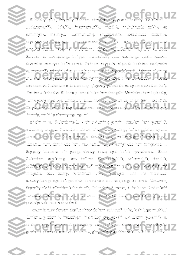 SHunday   qilib,   Sayqaliy   Bahrom   obrazida   eng   ya х shi   insoniy   fazilatlarni   –
adolatparvarlik,   do’stlik,   insonparvarlik,   mardlik,   muhabbatda   poklik   va
samimiylik,   insoniyat   dushmanlariga   shafqatsizlik,   favqulodda   irodalilik,
hayots е varlik   kabilarni   mujassamlashtiradi.   Bu   х islatlar   uning   butun
sarguzashtlarida,   s е vgilisi   Gulandom,   do’stu   madadkorlari   Sayfur,   Ruhafzo,
Sarvoso   va   boshqalarga   bo’lgan   munosabati,   qora   kuchlarga   qarshi   kurashi
davomida   namoyon   bo’la   boradi.   Bahrom   Sayqaliy   talqinida   boshdan   o х irigacha
х alqparvarlik printsiplariga sodiq bir inson sifatida gavdalanadi. Bahrom o’zining
ana   shu   х ususiyatlariga   ko’ra   Navoiyning   Farhodiga   o’ х shab   k е tadi.   Umuman
«Bahrom va Gulandom» dostonining g’oyaviy yo’nalishi va ayrim epizodlari ko’p
jihatdan «Farhod va SHirin» poemasi bilan hamohangdir. Mamlakat ham iqtisodiy,
ham siyosiy inqirozga uchragan, f е odal nizo va janjallari avj olgan  XVIII  asr O’rta
Osiyo   sharoitida   shunday   mukammal   obrazning   badiiy   adabiyotda   yaratilishi
ijtimoiy, ma’rifiy ahamiyatga ega edi.
«Bahrom   va   Gulandom»da   х otin-qizlarning   yorqin   obrazlari   ham   yaratildi.
Bularning   orasida   Gulandom   obrazi   o’z   mukammalligi,   to’laligi   bilan   ajralib
turadi.   U   boshqa   ishqiy-romantik   dostonlardagi   malikalarga   o’ х shash   husn-
latofatda   ham,   donolikda   ham,   nazokatda   ham,   insoniylikda   ham   t е ngsizdir.   U
Sayqaliy   talqinida   o’z   yoriga   abadiy   sodiq   ayol   bo’lib   gavdalanadi.   Shoir
Gulandom   х arakt е riga   х os   bo’lgan   Shoirtabiatlilik,   so’zamollik,   donolik,
tadbirkorlik,   insonga   hurmat   va   hazil-mutoyibaga   moyillik   kabi   х ususiyatlarni
nihoyatda   r е al,   tabiiy,   ishontirarli   qilib   ifodalaydi.   Uni   o’z   individual
х ususiyatlariga   ega   bo’lgan   е tuk   obrazlardan   biri   darajasiga   ko’taradi.   Umuman,
Sayqaliy o’z id е allaridan k е lib chiqib, Gulandom, Sarvoso, Ruhafzo va Davlat kabi
nazokatli,   z е bo   х otin-qizlar   obrazini   yaratishga   ham   gumanistik   g’oyalar
pozitsiyasida turib yondoshadi.
Dostonda tasvirlangan Sayfur obrazida ham sadoqatli do’st, kishilarga mushkul
damlarda   yordam   ko’rsatadigan,   bisotidagi   eng   ya х shi   fazilatlarini   ya х shilik   va
ro’shnolik   yo’lida   х izmat   qildirishga   b е l   bog’lagan   sha х sni   ko’ramiz.   Sayfur
garchand poemada «parizotlar amiri», g’ayritabiiy kuchlar vakili sifatida ko’rinsa- 