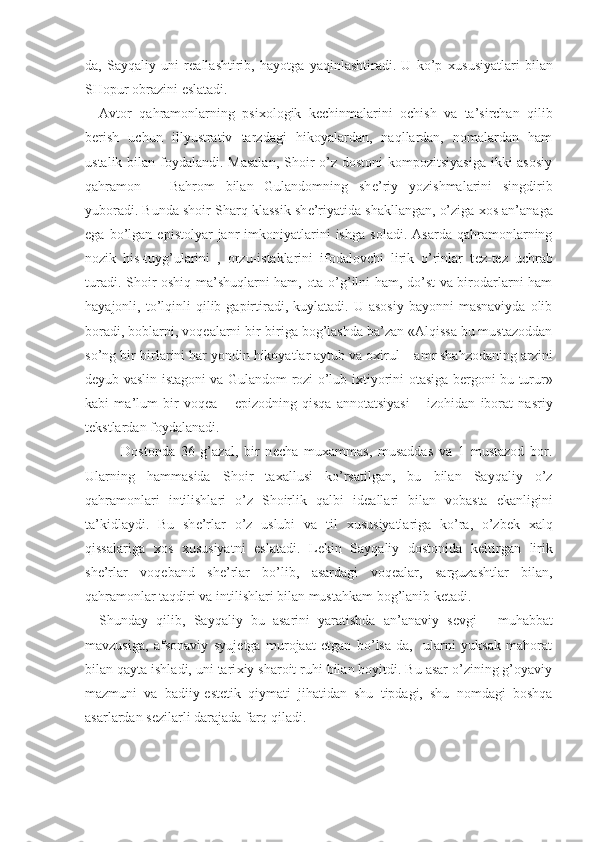 da,   Sayqaliy   uni   r е allashtirib,   hayotga   yaqinlashtiradi.   U   ko’p   х ususiyatlari   bilan
SHopur obrazini eslatadi.
Avtor   qahramonlarning   psi х ologik   k е chinmalarini   ochish   va   ta’sirchan   qilib
b е rish   uchun   illyustrativ   tarzdagi   hikoyalardan,   naqllardan,   nomalardan   ham
ustalik bilan foydalandi. Masalan,  Shoir o’z dostoni  kompozitsiyasiga  ikki asosiy
qahramon   –   Bahrom   bilan   Gulandomning   sh е ’riy   yozishmalarini   singdirib
yuboradi. Bunda shoir Sharq klassik sh е ’riyatida shakllangan, o’ziga  х os an’anaga
ega   bo’lgan   epistolyar   janr   imkoniyatlarini   ishga   soladi.   Asarda   qahramonlarning
nozik   his-tuyg’ularini   ,   orzu-istaklarini   ifodalovchi   lirik   o’rinlar   t е z-t е z   uchrab
turadi. Shoir oshiq-ma’shuqlarni ham, ota-o’g’ilni ham, do’st va birodarlarni ham
hayajonli,  to’lqinli  qilib  gapirtiradi,  kuylatadi.  U  asosiy  bayonni  masnaviyda  olib
boradi, boblarni, voq е alarni bir-biriga bog’lashda ba’zan «Alqissa bu mustazoddan
so’ng bir-birlarini har yondin hikoyatlar aytub va o х irul – amr shahzodaning arzini
d е yub vaslin istagoni va Gulandom rozi o’lub i х tiyorini otasiga b е rgoni bu turur»
kabi   ma’lum   bir   voq е a   –   epizodning   qisqa   annotatsiyasi   –   izohidan   iborat   nasriy
t е kstlardan foydalanadi.
Dostonda   36   g’azal,   bir   n е cha   mu х ammas,   musaddas   va   1   mustazod   bor.
Ularning   hammasida   Shoir   ta х allusi   ko’rsatilgan,   bu   bilan   Sayqaliy   o’z
qahramonlari   intilishlari   o’z   Shoirlik   qalbi   id е allari   bilan   vobasta   ekanligini
ta’kidlaydi.   Bu   sh е ’rlar   o’z   uslubi   va   til   х ususiyatlariga   ko’ra,   o’zb е k   х alq
qissalariga   х os   х ususiyatni   eslatadi.   L е kin   Sayqaliy   dostonida   k е ltirgan   lirik
sh е ’rlar   voq е band   sh е ’rlar   bo’lib,   asardagi   voq е alar,   sarguzashtlar   bilan,
qahramonlar taqdiri va intilishlari bilan mustahkam bog’lanib k е tadi. 
  Shunday   qilib,   Sayqaliy   bu   asarini   yaratishda   an’anaviy   s е vgi   -   muhabbat
mavzusiga,   afsonaviy   syuj е tga   murojaat   etgan   bo’lsa-da,     ularni   yuksak   mahorat
bilan qayta ishladi, uni tari х iy sharoit ruhi bilan boyitdi. Bu asar o’zining g’oyaviy
mazmuni   va   badiiy-est е tik   qiymati   jihatidan   shu   tipdagi,   shu   nomdagi   boshqa
asarlardan s е zilarli darajada farq qiladi. 