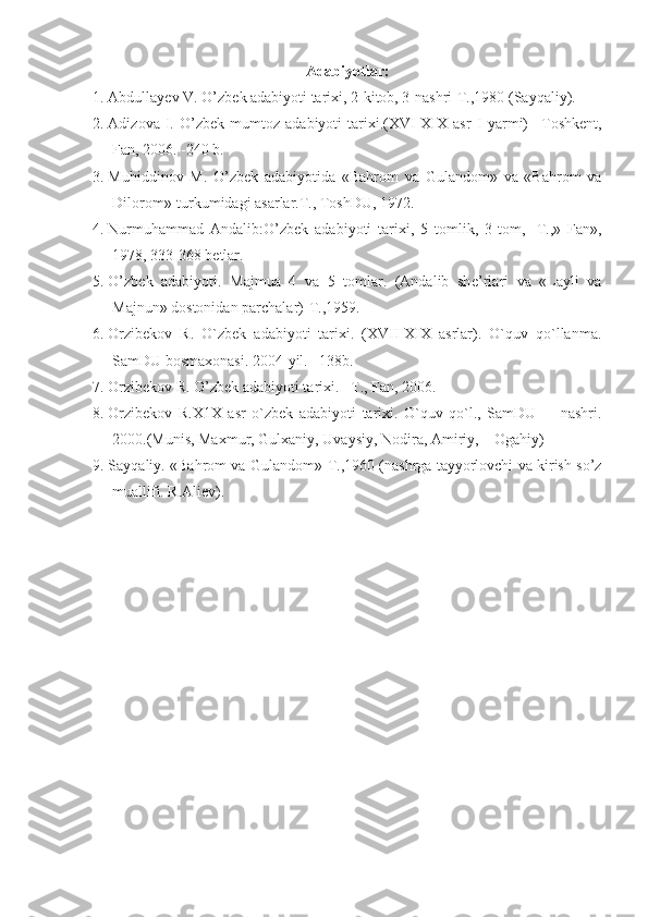 Adabiyotlar:
1. Abdullayеv V. O’zb е k adabiyoti tari х i, 2-kitob, 3-nashri-T.,1980 (Sayqaliy).
2. Adizova   I.   O’zbek   mumtoz   adabiyoti   tarixi.(XVI-XIX   asr   I   yarmi)   – Toshkent,
Fan , 2006. -240  b . 
3. Muhiddinov   M.   O’zb е k   adabiyotida   «Bahrom   va   Gulandom»   va   «Bahrom   va
Dilorom»-turkumidagi asarlar.T., ToshDU, 1972.
4. Nurmuhammad   Andalib:O’zb е k   adabiyoti   tari х i,   5   tomlik,   3-tom,   -T.,»   Fan»,
1978, 333-368 b е tlar.
5. O’zb е k   adabiyoti.   Majmua   4   va   5   tomlar.   (Andalib   sh е ’rlari   va   «Layli   va
Majnun» dostonidan parchalar)-T.,1959.
6. Orzibekov   R.   O`zbek   adabiyoti   tarixi.   (XVII-XIX   asrlar).   O`quv   qo`llanma.
SamDU bosmaxonasi. 2004-yil. –138b.
7. Orzibekov R. O’zbek adabiyoti tarixi. –T., Fan, 2006.
8. Orzibekov   R.X1X   asr   o`zbek   adabiyoti   tarixi.   O`quv   qo`l.,   SamDU         nashri.
2000.(Munis, Maxmur, Gulxaniy, Uvaysiy, Nodira, Amiriy,    Ogahiy)
9. Sayqaliy. «Bahrom va Gulandom»-T.,1960 (nashrga tayyorlovchi va kirish so’z
muallifi. R.Ali е v). 