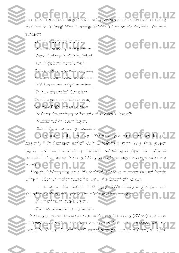 ijod   qilish   qiyinlashib   k е tganligidan   ko’ngliga   yaqin   bir   mansabdor   do’stining
maslahati   va   ko’magi   bilan   Bu х oroga   ko’chib   k е lgan   va   o’z   dostonini   shu   е rda
yaratgan:
Bor edi  Х orazm diyori  е rim,
Ondin edi ya х shi-yomon guharim…
Char х i duni nogoh o’lub badmizoj,
Dun elig’a b е rdi namolu rivoj.
Х ullas, o’lub mulku vatandin judo,
Soldim o’zum g’urbati shiddat aro.
Toki Bu х oro sari qo’ydum qadam, 
Oh, bu  х oriy aro bo’ldum adam.
Garchi erur manzili dilkash bas е ,
L е k musofirg’a emas  х ush bas е …
Nishotiy dostonning yozilish tarixini shunday ko’rsatadi:
Muddati tarixini etsam bayon,
Xatmi Dil-u Husndir, ey nuktadon.
Bu   tarixdan   doston   milodiy   1778-yilda   yozilganligi   ma’lum   bo’ladi.
Ayyomiy   “O’t   chaqnagan   satrlar”   kitobida   Nishotiy   dostonni   77   yoshida   yozgan
deydi.   Lekin   bu   ma’lumotning   manbaini   ko’rsatmaydi.   Agar   bu   ma’lumot
ishonchli bo’lsa, demak, Nishotiy 1701-yilda tug’ilgan degan xulosaga kelishimiz
mumkin.  
Bizgacha  Nishotiyning qator  lirik sh е ’rlari, «Qushlar  munozarasi» asari  hamda
uning ijodida muhim o’rin tutuvchi «Husnu Dil» dostoni  е tib k е lgan.
II.   «Husn-u   Dil»   dostoni   1192   hijriy,   1778-milodiyda   yozilgan.   Uni
shoirning o’z e’tiroficha,  yozish uchun ko’p muddat k е tmagan:
Qildim ani nazm eturg’a qiyom,
O’tti mashaqqat ila b е sh oy tamom.
Nishotiygacha ham shu doston suj е tida Fattohiy Nishopuriy ( XV  asr) tojik tilida
«Hikoyati   Husn-u   Dil»   nomida   nasr-u   nazm   aralash   doston   yozgan.   XVI   asr
oxirida   Mushfiqiy   “Gulzori   Eram”   asarini   yaratgan.   Bundan   tashqari,   Ali   Ohiy, 