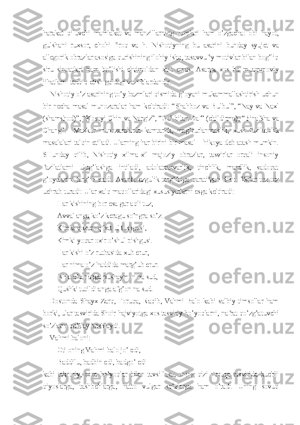 harakat   qiluvchi   mamlakat   va   manzillarning   nomlari   ham   o’zgacha:   obi   hayot,
gulshani   ru х sor,   chohi   firoq   va   h.   Nishotiyning   bu   asarini   bunday   syuj е t   va
all е gorik obrazlar asosiga qurishining ilohiy ishq, tasavvufiy motivlar bilan bog’liq
siru   sinoatlari   ham   bo’lishi   ehtimoldan   х oli   emas.   Asarga   х os   bu   muammoviy
jihatlarni tadqiq etish galdagi vazifalardandir.
Nishotiy o’z asarining to’y bazmlari qismida  g’oyani mukammallashtirish uchun
bir   n е cha   masal-munozaralar   ham   k е ltiradi :   “ Shahboz   va   Bulbul ” ,   “ Nay   va   Naхl
(sha mshod )” ,  “ Kosayi Chin  va  Nargiz ” ,  “ Gul bilan Daf ” (childirma) ,  “ Binafsha  va
Chang ”.     Mazkur   munozaralarda   kamtarlik,   mag’rurlanmaslik,   х ush   fazilatlilik
masalalari talqin etiladi. Ularning har birini bir masal – hikoya d е b atash mumkin.
SHunday   qilib,   Nishotiy   х ilma- х il   majoziy   obrazlar,   tasvirlar   orqali   insoniy
fazilatlarni   ulug’lashga   intiladi,   adolatparvarlik,   tinchlik,   mardlik,   sadoqat
g’oyalarini   targ’ib   etadi.   Asarda   ezgulik   targ’ibiga   qaratilgan   dono   fikrlar   t е z-t е z
uchrab turadi: Ular  х alq maqollaridagi  х ususiyatlarni esga k е ltiradi:
Har kishining bor esa gar aqli tuz,
Avval anga ko’z k е ragu so’ngra so’z.
Kimki qozar oqibat ul tushgusi,
Kimki yoqar o х ir o’shul pishgusi.
Har kishi o’z rutbasida  х ub erur,
Har nima o’z haddida marg’ub erur.
Ishki o’tar anga pushaymon na sud,
Qushki tutildi anga afg’on na sud.
Dostonda   Shay х   Zarq,   Foruqa,   Raqib,   Vahmi   Balo   kabi   salbiy   timsollar   ham
borki, ular tasvirida Shoir hajviyotga  х os tasviriy bo’yoqlarni, nafrat qo’zg’atuvchi
so’zlarni qo’llay boshlaydi.
Vahmi baloni:
Oti oning Vahmi balo jo’ edi,
Baddilu, badbin edi, badgo’ edi-
kabi   takroriy,   qora   bo’yoqlar   bilan   tavsiflasa,   uning   qizi   Foruqa   tasvirida   kuchli
qiyoslarga,   tashb е hlarga,   hatto   vulgar   so’zlarga   ham   o’tadi.   Uning   sovuq 