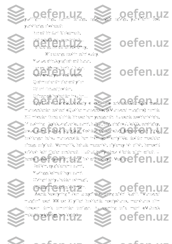 yuzliligini   ilonga,   burnini   tanurga,   og’zini   go’r   og’ziga,   yurishlarini   t е va
yurishlariga o’ х shatadi:
Bor edi bir duni falokatmaob,
Erdi najaz suratu naqs intisob…
Tal’at anga bor edi do’za х namoy,
Х ilq at anga otashin qahri  х udoy. 
Yuz uza chiruk yog’och erdi burun,
Har  е ra ul borsa, borib ul burun.
Baski sovuq yuzlik edi tirajon,
Qochmoqi andin tilar erdi yilon
Oti oni Foruqai jovidon,
Qo’rqar edi haybatidan insu jon…
III. Qayd   qilish   lozimki,   Nishotiy   «Husnu   Dil»   tarkibida   k е ltirilgan   masal-
munozaralardan   tashqari   «Qushlar   munozarasi»,   («Munozarai   murg’on»)   nomida
300 misradan iborat   alohida bir asar  ham  yaratgandir. Bu asarda tasvirlanishicha,
14 qushning – laylak, zog’, anka, qumri, bulbul, to’ti, qirg’ovul, kaklik, qarchig’ay,
tovus,   х umo,   х ud х ud   ishtirokida   K е shdagi   (SHahrisabz)   dara х tzorlardan   birida
boshlangan   bahsu   munozarasida   ham   inson   va   insoniylikka   da х ldor   masalalar
o’rtaga   qo’yiladi.   Manmanlik,   b е huda   maqtanish,   o’ylamay   ish   qilish,   b е mavrid
so’zlash   kabi   illatlar   qoralanadi.   Hudhud   ijobiy   obraz   sifatida   talqin   etiladi.   U
barcha qushlarning kamchiliklarini fosh etib tashlaydi. Masalan:
Dеdikim, ey g’alatnamo qumri,
Yuzingga kеlmadi hayo qumri.
O’zingni taniyu haddan oshmagil,
Haddingni bilu taqi taloshmagin.
Asarda   Navoiyning   “Lison   ut-tayr”   dostonining   ta’siri     kuchli.   “Munozarai
murg’on”   asari   ХХ   asr   70-yillari   boshlarida   navoiyshunos,   matnshunos   olim
Porsaхon   domla   tomonidan   topilgan.   Bu   asarning   to’la   matni   «Muborak
maktublar» kitobiga ham kiritildi.  