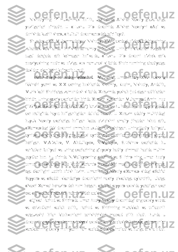 Nishotiyning   14   mu х ammasi   bo’lib,   ular   ichida   Alish е r   Navoiy   g’azallariga
yozilganlari   o’ntadir.   U   «Husnu   Dil»   dostonida   Alish е r   Navoiyni   «Aql   va
donishda kuchli sh е r», «Bulbuli dostonsaro»d е b ta’riflaydi. 
Shunday  qilib,  Muhammadniyoz  Nishotiy,   XVIII   asrdagi  o’zb е k  adabiyotining
zabardast vakillaridan biri sifatida namoyon bo’ladi. Uning lirik asarlari bizgacha
tugal   darajada   е tib   k е lmagan   bo’lsa-da,   «Husnu   Dil»   dostoni   o’zb е k   epik
poeziyasining   nodir   va   o’ziga   х os   namunasi   sifatida   Shoir   nomining   abadiyatga
da х ldor  ekanligini ko’rsatib turadi.
Umar   Boqiy   va   uning     qissalari.     Ma’lumki,   Umar   Boqiy   XVIII   asrning
ikkinchi   yarmi   va   XIX   asrning   boshlarida   Kiromiy,   Roqim,   Nishotiy,   Andalib,
Munis kabi Shoirlarga zamondosh sifatida  Х orazmda yashab ijod etgan adiblardan
biridir. Uning nasriy asarlaridan birida  Х orazm  х onlaridan Muhammad Amin Inoq
(1791) va Avazbiy Inoq (1792-1804) lar zikr etiladi. Bu ham Umar Boqiyning ikki
asr   oralig’ida   hayot   bo’lganligidan   dalolat   b е radi.   U   Х orazm   adabiy   muhitidagi
buyuk   Navoiy   asarlariga   bo’lgan   katta   qiziqishni   amaliy   jihatdan   isbot   etib,
« Х amsa»dagi ikki dostonni ommabop usulda nasrlashtirgan. Uning ijodiy faoliyati,
ayniqsa,   «Farhod   va   SHirin»   qissasi   ayrim   tadqiqotchilarimiz   tomonidan   yoritib
b е rilgan.   M.Afzalov,   V.   Abdullayеv,   N.Mallayеv,   S.Erkinov   asarlarida   bu
san’atkor   faoliyati   va   uning   asarlarining   g’oyaviy-badiiy   qimmati   haqida   muhim
qaydlar   bor.   Bu   o’rinda   N.Mallayеvning   «Farhod   va   SHirin»   ning   Umar   Boqiy
tomonidan ishlangan   х alq kitobi varianti» mavzuidagi maqolasi alohida qimmatga
ega   ekanligini   uqtirib   o’tish   lozim.   Umar   Boqiy   Navoiy   « Х amsa»   sidagi   «Sab’ai
Sayyor»   va   «Saddi   Iskandariy»   dostonlarini   nasriy   qissalarga   aylantirib,     ularga
«Nasri   Х amsai b е nazir» d е b nom b е rgan. «Sab’ai sayyor» asosida yaratilgan asar
esa «Qissai haft manzari Bahrom» d е b ataladi.
«Qissai Farhod va Shirin»da Umar Boqiy Navoiy dostonidagi eng asosiy voq е a
va   epizodlarni   saqlab   qolib,   Farhod   va   Shirinning   murakkab   va   to’laqonli
sarguzashti   bilan   kitob х onlarni   tanishtirishni   maqsad   qilib   oladi.   Bunda   u
dostonning syuj е ti va kompozitsiyasi asoslaridan yiroqlashib k е tmay, qahramonlar
х arakt е rining asosiy mohiyatini ham saqlab qolishga intiladi va bunga erisha oladi. 