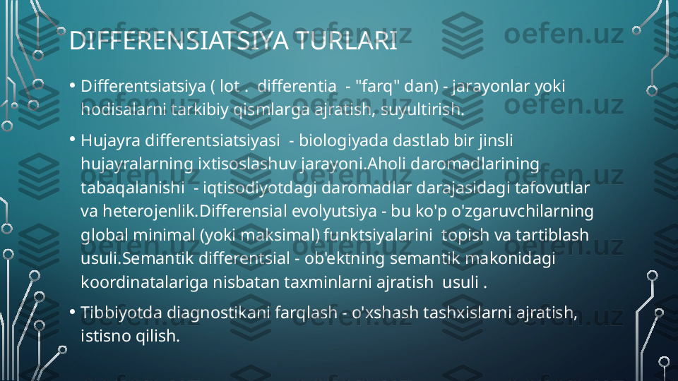 DIFFERENSIATSIYA TURLARI
• Differentsiatsiya ( lot .  differentia  - "farq" dan) - jarayonlar yoki 
hodisalarni tarkibiy qismlarga ajratish, suyultirish.
• Hujayra differentsiatsiyasi  - biologiyada dastlab bir jinsli 
hujayralarning ixtisoslashuv jarayoni.Aholi daromadlarining 
tabaqalanishi  - iqtisodiyotdagi daromadlar darajasidagi tafovutlar 
va heterojenlik.Differensial evolyutsiya - bu ko'p o'zgaruvchilarning 
global minimal (yoki maksimal) funktsiyalarini  topish va tartiblash 
usuli.Semantik differentsial - ob'ektning semantik makonidagi 
koordinatalariga nisbatan taxminlarni ajratish  usuli .
• Tibbiyotda diagnostikani farqlash - o'xshash tashxislarni ajratish, 
istisno qilish.  