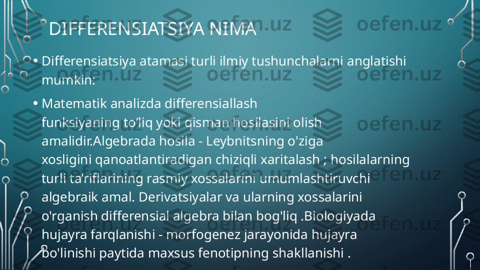 DIFFERENSIATSIYA NIMA
• Differensiatsiya atamasi turli ilmiy tushunchalarni anglatishi 
mumkin:
• Matematik analizda differensiallash 
funksiyaning to‘liq yoki qisman hosilasini olish 
amalidir.Algebrada hosila - Leybnitsning o'ziga 
xosligini qanoatlantiradigan chiziqli xaritalash ; hosilalarning 
turli ta’riflarining rasmiy xossalarini umumlashtiruvchi 
algebraik amal. Derivatsiyalar va ularning xossalarini 
o'rganish differensial algebra bilan bog'liq .Biologiyada 
hujayra farqlanishi - morfogenez jarayonida hujayra 
bo'linishi paytida maxsus fenotipning shakllanishi .  