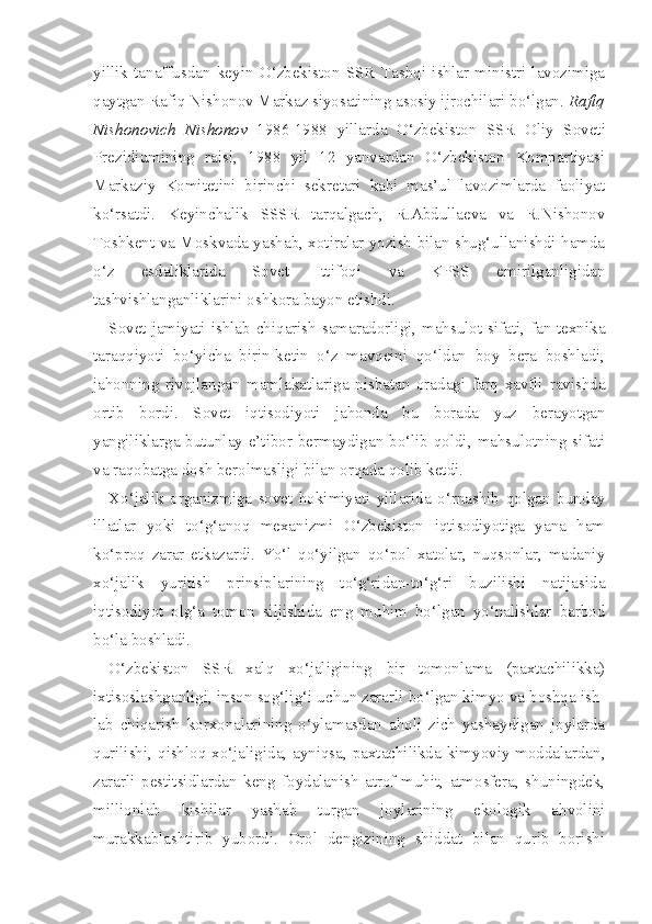 yillik   tanaffusdan   keyin   O‘zbekiston   SSR   Tashqi   ishlar   ministri   lavozimiga
qaytgan Rafiq Nishonov Markaz siyosatining asosiy ijrochilari bo‘lgan.  Rafiq
Nishonovich   Nishonov   1986-1988   yillarda   O‘zbekiston   SSR   Oliy   Soveti
Prezidiumining   raisi,   1988   yil   12   yanvardan   O‘zbekiston   Kompartiyasi
Markaziy   Komitetini   birinchi   sekretari   kabi   mas’ul   lavozimlarda   faoliyat
ko‘rsatdi.   Keyinchalik   SSSR   tarqalgach,   R.Abdullaeva   va   R.Nishonov
Toshkent va Moskvada yashab, xotiralar yozish bilan shug‘ullanishdi hamda
o‘z   esdaliklarida   Sovet   Ittifoqi   va   KPSS   emirilganligidan
tashvishlanganliklarini oshkora bayon etishdi.
Sovet jamiyati ishlab chiqarish samaradorligi, mahsulot sifati, fan-texnika
taraqqiyoti   bo‘yicha   birin-ketin   o‘z   mavqeini   qo‘ldan   boy   bera   boshladi,
jahonning   rivojlangan   mamlakatlariga   nisbatan   oradagi   farq   xavfli   ravishda
ortib   bordi.   Sovet   iqtisodiyoti   jahonda   bu   borada   yuz   berayotgan
yangiliklarga butunlay e’tibor bermaydigan bo‘lib qoldi, mahsulotning sifati
va raqobatga dosh berolmasligi bilan orqada qolib ketdi.
Xo‘jalik   organizmiga   sovet   hokimiyati   yillarida   o‘rnashib   qolgan   bun day
illatlar   yoki   to‘g‘anoq   mexanizmi   O‘zbekiston   iqtisodiyotiga   yana   ham
ko‘proq   zarar   etkazardi.   Yo‘l   qo‘yilgan   qo‘pol   xatolar,   nuqsonlar,   madaniy
xo‘jalik   yuritish   prinsiplarining   to‘g‘ridan-to‘g‘ri   buzilishi   natijasida
iqtisodiyot   olg‘a   tomon   siljishida   eng   muhim   bo‘lgan   yo‘nalishlar   barbod
bo‘la boshladi.
O‘zbekiston   SSR   xalq   xo‘jaligining   bir   tomonlama   (paxtachilikka)
ixtisoslashganligi, inson sog‘lig‘i uchun zararli bo‘lgan kimyo va boshqa ish -
lab   chiqarish   korxonalarining   o‘ylamasdan   aholi   zich   yashaydigan   joylarda
qurilishi, qishloq xo‘jaligida, ayniqsa, paxtachilikda kimyoviy moddalardan,
zararli   pestitsidlardan   keng   foydalanish   atrof-muhit,   atmosfera,   shuningdek,
millionlab   kishilar   yashab   turgan   joylarining   ekologik   ahvolini
murakkablashtirib   yubordi.   Orol   dengizining   shiddat   bilan   qurib   borishi 