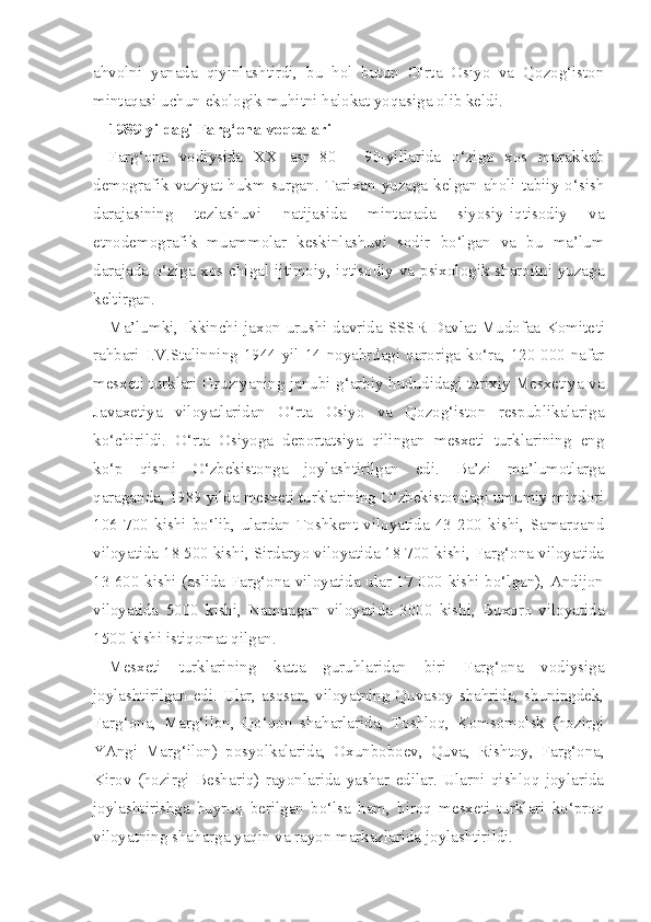 ahvolni   yanada   qiyinlashtirdi,   bu   hol   butun   O‘rta   Osiyo   va   Qozog‘iston
mintaqasi uchun ekologik muhitni halokat yoqasiga olib keldi.
1989 yildagi Farg‘ona voqealari
Farg‘ona   vodiysida   XX   asr   80   -   90-yillarida   o‘ziga   xos   murakkab
demografik   vaziyat  hukm  surgan.  Tarixan  yuzaga  kelgan   aholi  tabiiy  o‘sish
darajasining   tezlashuvi   natijasida   mintaqada   siyosiy-iqtisodiy   va
etnodemografik   muammolar   keskinlashuvi   sodir   bo‘lgan   va   bu   ma’lum
darajada o‘ziga xos chi gal ijtimoiy, iqtisodiy va psixologik sharoitni yuzaga
keltirgan.
Ma’lumki, Ikkinchi jaxon urushi davrida SSSR  Davlat Mudofaa Komite ti
rahbari I.V.Stalinning 1944 yil 14-noyabrdagi qaroriga ko‘ra, 120 000 nafar
mesxeti turklari Gruziyaning janubi-g‘arbiy hududidagi tarixiy Mesxetiya va
Javaxetiya   viloyatlaridan   O‘rta   Osiyo   va   Qozog‘iston   respublikalariga
ko‘chirildi.   O‘rta   Osiyoga   deportatsiya   qilingan   mesxeti   turklarining   eng
ko‘p   qismi   O‘zbekistonga   joylashtirilgan   edi.   Ba’zi   ma’lumotlarga
qaraganda, 1989 yilda mesxeti turklarining O‘zbekistondagi umumiy miqdori
106   700   kishi   bo‘lib,   ulardan   Toshkent   viloyatida   43   200   kishi,   Samarqand
viloyatida 18 500 kishi, Sirdaryo viloyatida 18 700 kishi, Farg‘ona viloyatida
13 600 kishi (aslida Farg‘ona viloyatida ular 17 000 kishi bo‘lgan), Andijon
vi loyatida   5000   kishi,   Namangan   viloyatida   3000   kishi,   Buxoro   viloyatida
1500 kishi istiqomat qilgan.
Mesxeti   turklarining   katta   guruhlaridan   biri   Farg‘ona   vodiysiga
joylashtirilgan edi. Ular, asosan, viloyatning Quvasoy shahrida, shuningdek,
Farg‘ona,   Marg‘ilon,   Qo‘qon   shaharlarida,   Toshloq,   Komsomolsk   (hozirgi
YAngi   Marg‘ilon)   posyolkalarida,   Oxunboboev,   Quva,   Rishtoy,   Farg‘ona,
Ki rov   (hozirgi   Beshariq)   rayonlarida   yashar   edilar.   Ularni   qishloq   joylarida
joylashtirishga   buyruq   berilgan   bo‘lsa   ham,   biroq   mesxeti   turklari   ko‘proq
viloyatning shaharga yaqin va rayon markazlarida joylashtirildi. 