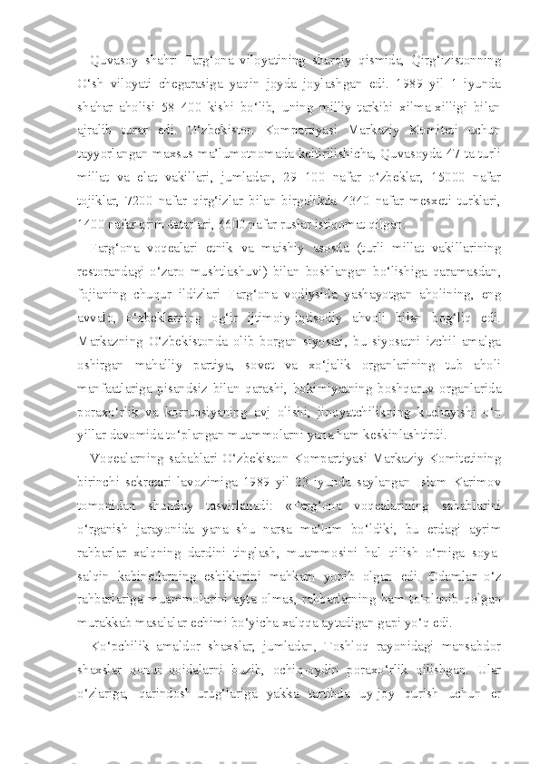 Quvasoy   shahri   Farg‘ona   viloyatining   sharqiy   qismida,   Qirg‘izistonning
O‘sh   viloyati   chegarasiga   yaqin   joyda   joylashgan   edi.   1989   yil   1   iyunda
shahar   aholisi   58   400   kishi   bo‘lib,   uning   milliy   tarkibi   xilma-xilligi   bilan
ajralib   turar   edi.   O‘zbekiston   Kompartiyasi   Markaziy   Komiteti   uchun
tayyorlangan maxsus ma’lumotnomada keltirilishicha, Quvasoyda 47 ta turli
millat   va   elat   vakillari,   jumladan,   29   100   nafar   o‘zbeklar,   15000   nafar
tojiklar,   7200   nafar   qirg‘izlar   bilan   birgalikda   4340   nafar   mesxeti   turklari,
1400 nafar qrim-tatarlari, 6600 nafar ruslar istiqomat qilgan.
Farg‘ona   voqealari   etnik   va   maishiy   asosda   (turli   millat   vakillarining
restorandagi   o‘zaro   mushtlashuvi)   bilan   boshlangan   bo‘lishiga   qaramasdan,
fojianing   chuqur   ildizlari   Farg‘ona   vodiysida   yashayotgan   aholining,   eng
avvalo,   o‘zbeklarning   og‘ir   ijtimoiy-iqtisodiy   ahvoli   bilan   bog‘liq   edi.
Markazning   O‘zbekistonda   olib   borgan   siyosati,   bu   siyosatni   izchil   amalga
oshirgan   mahalliy   partiya,   sovet   va   xo‘jalik   organlarining   tub   aholi
manfaatlariga   pisandsiz   bilan   qarashi,   hokimiyatning   boshqaruv   organlarida
poraxo‘rlik   va   korrupsiyaning   avj   olishi,   jinoyatchilikning   kuchayishi   o‘n
yillar davomida to‘plangan muammolarni yana ham keskinlashtirdi.
Voqealarning sabablari O‘zbekiston Kompartiyasi Markaziy Komitetining
birinchi   sekretari   lavozimiga   1989   yil   23   iyunda   saylangan   Islom   Karimov
tomonidan   shunday   tasvirlanadi:   «Farg‘ona   voqealarining   sabablarini
o‘rganish   jarayonida   yana   shu   narsa   ma’lum   bo‘ldiki,   bu   erdagi   ayrim
rahbarlar   xalqning   dardini   tinglash,   muammosini   hal   qilish   o‘rniga   soya-
salqin   kabinetlarning   eshiklarini   mahkam   yopib   olgan   edi.   Odamlar   o‘z
rahbarlariga   muammolarini   ayta   olmas,   rahbarlarning   ham   to‘planib   qolgan
murakkab masalalar echimi bo‘yicha xalqqa aytadigan gapi yo‘q edi.
Ko‘pchilik   amaldor   shaxslar,   jumladan,   Toshloq   rayonidagi   mansabdor
shaxslar   qonun-qoidalarni   buzib,   ochiq-oydin   poraxo‘rlik   qilishgan.   Ular
o‘zlariga,   qarindosh-urug‘lariga   yakka   tartibda   uy-joy   qurish   uchun   er 