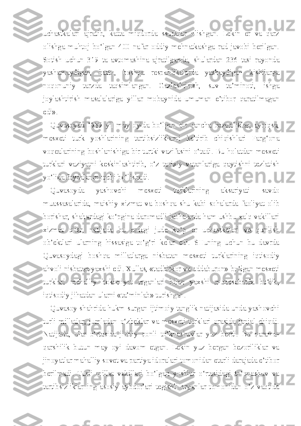uchastkalari   ajratib,   katta   miqdorda   ssudalar   olishgan.   Lekin   er   va   qarz
olishga   muhtoj   bo‘lgan   400   nafar   oddiy   mehnatkashga   rad   javobi   berilgan.
Sotish   uchun   319   ta   avtomashina   ajratilganda,   shulardan   236   tasi   rayonda
yashamaydigan,   hatto,   boshqa   respublikalarda   yashaydigan   kishilarga
noqonuniy   tarzda   taqsimlangan.   Gazlashtirish,   suv   ta’minoti,   ishga
joylashtirish   masalalariga   yillar   mobaynida   umuman   e’tibor   qaratilmagan
edi».
Quvasoyda   1989   yil   may   oyida   bo‘lgan   bir   qancha   bezoriliklar,   ayniqsa,
mesxeti   turk   yoshlarining   tartibsizliklarni   keltirib   chiqishlari   Farg‘ona
voqealarining boshlanishiga bir turtki vazifasini o‘tadi. Bu holatdan mes xeti
turklari   vaziyatni   keskinlashtirib,   o‘z   tarixiy   vatanlariga   qaytishni   tezlatish
yo‘lida foydalanmoqchi bo‘lishadi.
Quvasoyda   yashovchi   mesxeti   turklarining   aksariyati   savdo
muassasalarida,   maishiy   xizmat   va   boshqa   shu   kabi   sohalarda   faoliyat   olib
borishar, shahardagi ko‘pgina daromadli jabhalarda ham ushbu xalq vakillari
xizmat   qilar,   natijada   bu   erdagi   juda   ko‘p   er   uchastkalari   va   qurilish
ob’ektlari   ularning   hissasiga   to‘g‘ri   kelar   edi.   SHuning   uchun   bu   davrda
Quvasoydagi   boshqa   millatlarga   nisbatan   mesxeti   turklarining   iqtisodiy
ahvoli nisbatan yaxshi edi. Xullas, «tadbirkor va uddaburon» bo‘lgan mesxeti
turklari   mahalliy   hokimiyat   organlari   bilan   yaxshi   munosabatda   bo‘lib,
iqtisodiy jihatdan ularni «ta’minlab» turishgan.
Quvasoy shahrida hukm surgan ijtimoiy tanglik natijasida unda yashovchi
turli   millatlar,   jumladan   o‘zbeklar   va   mesxeti   turklari   orasida   janjal   chiqdi.
Natijada,   ular   o‘rtasida   jiddiy   qonli   to‘knashuvlar   yuz   berdi.   Bu   qarama-
qarshilik   butun   may   oyi   davom   etgan.   Lekin   yuz   bergan   bezoriliklar   va
jinoyatlar mahalliy sovet va partiya idoralari tomonidan etarli darajada e’tibor
berilmadi.   Turli   millat   vakillari   bo‘lgan   yoshlar   o‘rtasidagi   to‘qnashuv   va
tartibsizliklarning   asosiy   aybdorlari   tegishli   organlar   tomonidan   o‘z   vaqtida 