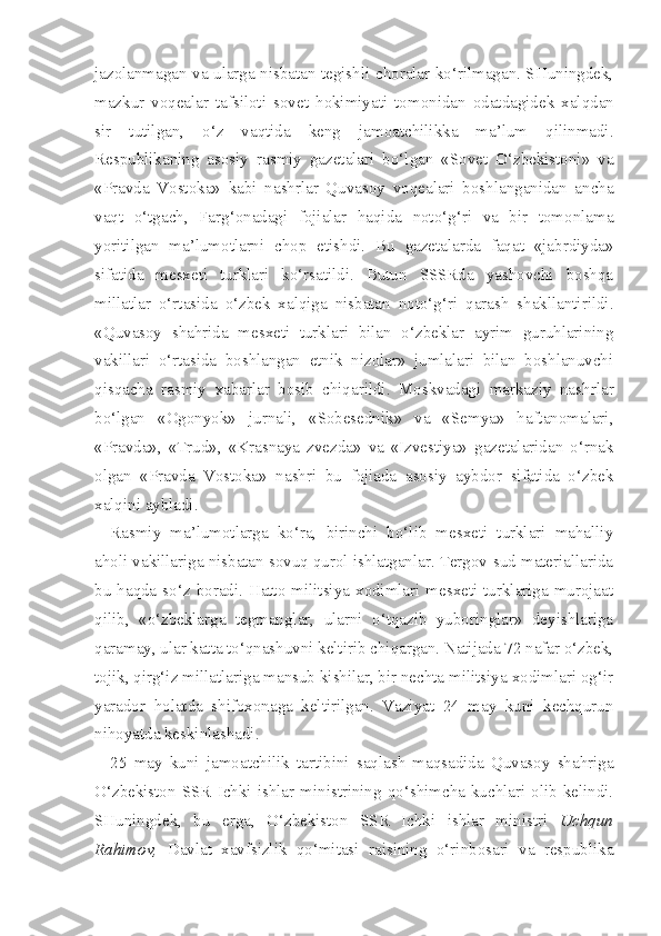 jazolanmagan va ularga nisbatan tegishli choralar ko‘rilmagan. SHuningdek,
mazkur   voqealar   tafsiloti   sovet   hokimiyati   to monidan   odatdagidek   xalqdan
sir   tutilgan,   o‘z   vaqtida   keng   jamoatchilikka   ma’lum   qilinmadi.
Respublikaning   asosiy   rasmiy   gazetalari   bo‘lgan   «Sovet   O‘zbekistoni»   va
«Pravda   Vostoka»   kabi   nashrlar   Quvasoy   voqealari   boshlanganidan   ancha
vaqt   o‘tgach,   Farg‘onadagi   fojialar   haqida   noto‘g‘ri   va   bir   tomonlama
yoritilgan   ma’lumotlarni   chop   etishdi.   Bu   gazetalarda   faqat   «jabrdiyda»
sifatida   mesxeti   turklari   ko‘rsatildi.   Butun   SSSRda   yashovchi   boshqa
millatlar   o‘rtasida   o‘zbek   xalqiga   nisbatan   noto‘g‘ri   qarash   shakllantirildi.
«Quvasoy   shahrida   mesxeti   turklari   bilan   o‘zbeklar   ayrim   guruhlarining
vakillari   o‘rtasida   boshlangan   etnik   nizolar»   jumlalari   bilan   boshlanuvchi
qisqacha   rasmiy   xabarlar   bosib   chiqarildi.   Moskvadagi   markaziy   nash rlar
bo‘lgan   «Ogonyok»   jurnali,   «Sobesednik»   va   «Semya»   haftanomalari,
«Pravda»,   «Trud»,   «Krasnaya   zvezda»   va   «Izvestiya»   gazetalaridan   o‘rnak
olgan   «Pravda   Vostoka»   nashri   bu   fojiada   asosiy   aybdor   sifatida   o‘zbek
xalqini aybladi.
Rasmiy   ma’lumotlarga   ko‘ra,   birinchi   bo‘lib   mesxeti   turklari   mahalliy
aholi vakillariga nisbatan sovuq qurol ishlatganlar. Tergov-sud materiallarida
bu haqda  so‘z boradi. Hatto militsiya  xodimlari mesxeti turklariga  murojaat
qilib,   «o‘zbeklarga   tegmanglar,   ularni   o‘tqazib   yuboringlar»   deyishlariga
qaramay, ular katta to‘qnashuvni keltirib chiqargan. Natijada 72 nafar o‘zbek,
tojik, qirg‘iz millatlariga mansub kishilar, bir nechta militsiya xodimlari og‘ir
yarador   holatda   shifoxonaga   keltirilgan.   Vaziyat   24   may   kuni   kechqurun
nihoyatda keskinlashadi.
25   may   kuni   jamoatchilik   tartibini   saqlash   maqsadida   Quvasoy   shahriga
O‘zbekiston  SSR   Ichki  ishlar  ministrining  qo‘shimcha  kuchlari  olib  kelindi.
SHuningdek,   bu   erga,   O‘zbekiston   SSR   Ichki   ishlar   ministri   Uchqun
Rahimov,   Davlat   xavfsizlik   qo‘mitasi   raisining   o‘rinbosari   va   respublika 
