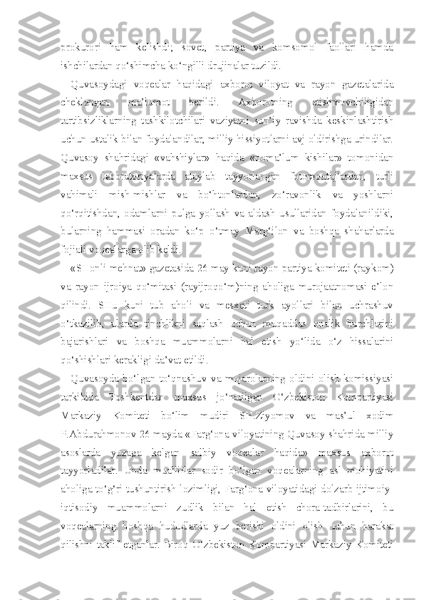 prokurori   ham   kelishdi;   sovet,   partiya   va   komsomol   faollari   hamda
ishchilardan qo‘shimcha ko‘ngilli drujinalar tuzildi.
Quvasoydagi   vo q ealar   h a q idagi   axborot   viloyat   va   rayon   gazetalarida
cheklangan   ma’lumot   berildi.   Axborotning   etishmovchiligidan
tartibsiz liklarning   tashkilotchilari   vaziyatni   sun’iy   ravishda   keskinlashtirish
uchun ustalik bilan foydalandilar, milliy hissiyotlarni avj oldirishga urindilar.
Quvasoy   shahridagi   «vahshiylar»   haqida   «noma’lum   kishilar»   tomonidan
maxsus   laboratoriyalarda   ataylab   tayyorlangan   fotomontajlardan,   turli
vahimali   mish-mishlar   va   bo‘htonlardan,   zo‘ravonlik   va   yoshlarni
qo‘rqitishdan,   odamlarni   pulga   yollash   va   aldash   usullaridan   foydalanildiki,
bularning   hammasi   oradan   ko‘p   o‘tmay   Marg‘ilon   va   boshqa   shaharlarda
fojiali voqealarga olib keldi.
«SHonli mehnat» gazetasida 26 may kuni rayon partiya komiteti (ray kom)
va   rayon   ijroiya   qo‘mitasi   (rayijroqo‘m)ning   aholiga   murojaatnomasi   e’lon
qilindi.   SHu   kuni   tub   aholi   va   mesxeti   turk   ayollari   bilan   uchrashuv
o‘tkazilib,   ularda   tinchlikni   saqlash   uchun   muqaddas   onalik   burchlarini
bajarishlari   va   boshqa   muammolarni   hal   etish   yo‘lida   o‘z   hissalarini
qo‘shishlari kerakligi da’vat etildi.
Quvasoyda   bo‘lgan   to‘qnashuv   va   mojarolarning   oldini   olish   komissiyasi
tarkibida   Toshkentdan   maxsus   jo‘natilgan   O‘zbekiston   Kompartiyasi
Markaziy   Komiteti   bo‘lim   mudiri   SH.Ziyomov   va   mas’ul   xodim
P.Abdurahmonov 26 mayda «Farg‘ona viloyatining Quvasoy shahrida milliy
asoslarda   yuzaga   kelgan   salbiy   voqealar   haqida»   maxsus   axborot
tayyorladilar.   Unda   mualliflar   sodir   bo‘lgan   voqealarning   asl   mohiyatini
aholiga to‘g‘ri tushuntirish lozimligi, Farg‘ona viloyatidagi dolzarb ijtimoiy-
iqtisodiy   muam molarni   zudlik   bilan   hal   etish   chora-tadbirlarini,   bu
voqealarning   boshqa   hududlarda   yuz   berishi   oldini   olish   uchun   harakat
qilishni   taklif   etganlar.   Biroq   O‘zbekiston   Kompartiyasi   Markaziy   Komiteti 