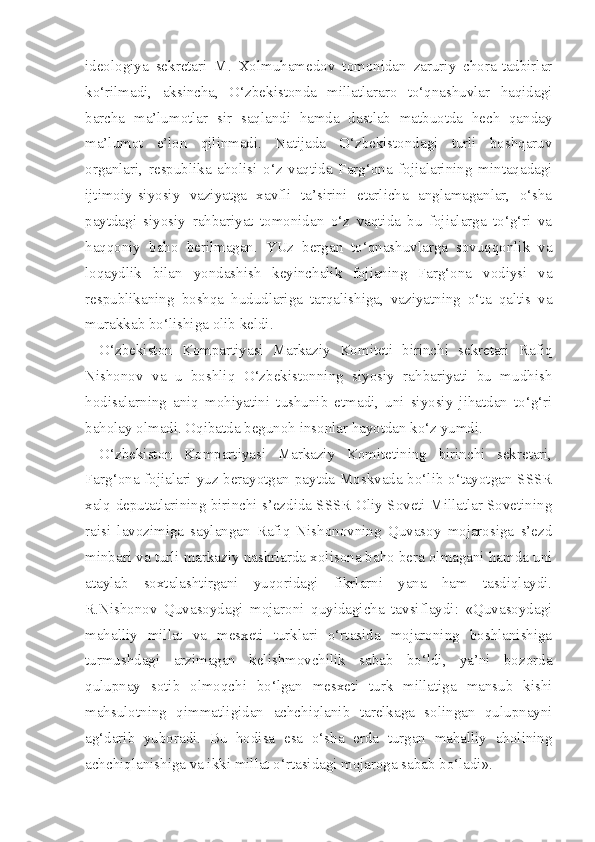 ideologiya   sekretari   M.   Xolmuhamedov   tomonidan   zaruriy   chora-tadbirlar
ko‘rilmadi,   aksincha,   O‘zbekistonda   millatlararo   to‘qnashuvlar   haqidagi
barcha   ma’lumotlar   sir   saqlandi   hamda   dastlab   matbuotda   hech   qanday
ma’lumot   e’lon   qilinmadi.   Natijada   O‘zbekistondagi   turli   boshqaruv
organlari,   respublika   aholisi   o‘z   vaqtida   Farg‘ona   fojialarining   mintaqadagi
ijtimoiy-siyosiy   vaziyatga   xavfli   ta’sirini   etarlicha   anglamaganlar,   o‘sha
paytdagi   siyosiy   rahbariyat   tomonidan   o‘z   vaqtida   bu   fojialarga   to‘g‘ri   va
haqqoniy   baho   berilmagan.   YUz   bergan   to‘qnashuvlarga   sovuqqonlik   va
loqaydlik   bilan   yondashish   keyinchalik   fojianing   Farg‘ona   vodiysi   va
respublikaning   boshqa   hududlariga   tarqalishiga,   vaziyatning   o‘ta   qaltis   va
murakkab bo‘lishiga olib keldi.
O‘zbekiston   Kompartiyasi   Markaziy   Komiteti   birinchi   sekretari   Rafiq
Nishonov   va   u   boshliq   O‘zbekistonning   siyosiy   rahbariyati   bu   mudhish
hodisalarning   aniq   mohiyatini   tushunib   etmadi,   uni   siyosiy   jihatdan   to‘g‘ri
baholay olmadi. Oqibatda begunoh insonlar hayotdan ko‘z yumdi.
O‘zbekiston   Kompartiyasi   Markaziy   Komitetining   birinchi   sekretari,
Farg‘ona fojialari yuz berayotgan paytda Moskvada bo‘lib o‘tayotgan SSSR
xalq deputatlarining birinchi s’ezdida SSSR Oliy Soveti Millatlar Sovetining
raisi   lavozimiga   saylangan   Rafiq   Nishonovning   Quvasoy   mojarosiga   s’ezd
minbari va turli markaziy nashrlarda xolisona baho bera olmagani hamda uni
ataylab   soxtalashtirgani   yuqoridagi   fikrlarni   yana   ham   tasdiqlaydi.
R.Nishonov   Quvasoydagi   mojaroni   quyidagicha   tavsiflaydi:   «Quvasoydagi
mahalliy   millat   va   mesxeti   turklari   o‘rtasida   mojaroning   boshlanishiga
turmushdagi   arzimagan   kelishmovchilik   sabab   bo‘ldi,   ya’ni   bozorda
qulupnay   sotib   olmoqchi   bo‘lgan   mesxeti   turk   millatiga   mansub   kishi
mahsulotning   qimmatligidan   achchiqlanib   tarelkaga   solingan   qulupnayni
ag‘darib   yuboradi.   Bu   hodisa   esa   o‘sha   erda   turgan   mahalliy   aholining
achchiqlanishiga va ikki millat o‘rtasidagi mojaroga sabab bo‘ladi». 