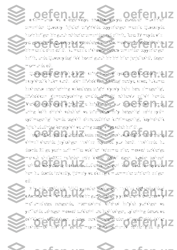 «Kommuna»   va   «Ferganskaya   pravda»   viloyat   gazetalari   muxbirlari
tomonidan   Quvasoy   fojialari   to‘g‘risida   tayyorlangan   maqola   Quvasoyda
hozir bo‘lgan bir guruh rahbarlar tomonidan rad qilinib, faqat 27 mayda vilo -
yat gazetalarida Quvasoydagi voqealarga doir o‘ta mavhum holatdagi boshqa
bir maqola chop etildi. Bu maqola o‘sha «rahbarlar» tomonidan tayyorlangan
bo‘lib, unda Quvasoydagi ikki bezori guruh bir-biri bilan janjallashdi, degan
mazmunda edi.
Quvasoydagi   to‘qnashuvlardan   so‘ng   butun   viloyatda   o‘n   kun   davomida
osoyishtalik hukm surdi. Lekin O‘zbekiston SSRdagi partiya, sovet, hukumat
boshqaruv   organlarining   vokealarga   to‘g‘ri   siyosiy   baho   bera   olmaganligi,
O‘zbekiston   Kompartiyasining   amalda   birinchi   rahbarsiz   qolishi   hamda
Markaz   organlariga   ko‘r-ko‘rona   bo‘ysunishi,   yuz   bergan   mojaro   hamda
uning   kelib   chiqish   sabablari   va   to‘qnashuv   ro‘y   berganligi   ochiq-oydin
aytilmaganligi   hamda   tegishli   chora-tadbirlar   ko‘rilmaganligi,   keyinchalik
fojia hududining kengayishi va uning tarqalishiga sabab bo‘ldi.
Farg‘ona viloyatidagi birinchi katta qonli to‘qnashuv Marg‘ilon shahrining
shimoli-sharqida   joylashgan   Toshloq   rayonida   yuz   berdi.   Toshloqda   bu
davrda   20   ga   yaqin   turli   millat   vakillari   istiqomat   qilar,   mesxeti   turklariga
mansub   aholi   2300   nafardan   ortiq   kishini   tashkil   etgan.   Bundan   tashqari
Farhona   viloyatining   boshqa   hududlarida   bo‘lgani   kabi   Toshloq   rayonida
ham   bu  davrda   iqtisodiy,   ijtimoiy  va  ekologik   muammolar   to‘planib   qolgan
edi.
3   iyunda   Toshlo q da   fojiali   vo q ealar   boshlangan.   Toshloq  shaharchasidagi
«Avrora» nomli kinoteatr oldida bir guruh mahalliy yoshlar to‘planib, ras miy
ma’lumotlarga   qaraganda,   Internatsional   ko‘chasi   bo‘ylab   yurishgan   va
yo‘llarida uchragan mesxeti turklarini ura boshlashgan, uylarining deraza va
eshiklarini   sindirishgan.   Ularga   qarshi   Farg‘onadan   viloyat   ichki   ishlar
boshqarmasi   boshlig‘i   general-mayor   S.YU.Burhonov   rahbarligida   ichki 