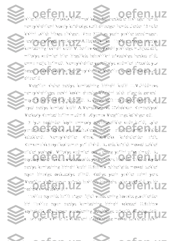 ishlar bo‘limining maxsus bo‘linmasi kelib, faol harakatlar boshlagan hamda
namoyishchilarni Navoiy ko‘chasiga surib chiqargan hamda ulardan 12 nafar
kishini   ushlab   hibsga   olishgan.   Biroq   3000   ga   yaqin   yoshlar   tarqalmagan.
Farg‘ona   viloyati   prokurori   A.Otajonov   va   Toshloq   rayon   partiya
komitetining ikkinchi kotibi V.Danilov namoyishchi yoshlarga murojaat etib,
mi litsiya   xodimlari   bilan   birgalikda   beboshlikni   to‘xtatishga   harakat   qildi,
ammo   natija   bo‘lmadi.   Namoyishchilar   va   militsiya   xodimlari   o‘rtasida   yuz
bergan to‘qnashuvdan so‘ng namoyishchilar Marg‘ilon shahri tomonga surib
chiqarildi.
Marg‘ilon   shahar   partiya   komitetining   birinchi   kotibi   H.Muhiddinova
namoyishchilarga   qarshi   keskin   choralar   ko‘rishni   talab   qilganda   general-
mayor S.Burhonov buni rad qiladi. Bu vaqtga kelib Toshloqdan Farg‘ona vi -
loyati   partiya   komiteti   kotibi   A.Mamatkazin   va   O‘zbekiston   Kompartiyasi
Markaziy Komiteti bo‘lim mudiri SH.Ziyomov Marg‘ilonga kelishgan edi.
3   iyun   peshindan   keyin   ommaviy   tartibbuzarliklar   sodir   bo‘ldi,   uylar
yondirildi,   trolleybus   va   avtobuslarga   hujum   qilindi,   ayrim   kishilar
kaltaklandi.   Namoyishchilar   Kirov,   K.Marks   ko‘chalaridan   o‘tib,
Komsomolsk posyolkasi tomon yo‘l olishdi.  Bu erda  ko‘plab  mesxeti turklari
oilalari   yashardi.   Militsiya   xodimlari   esa   ularning   yo‘lini   to‘sa   olmadi.   Bu
paytda yosh lar Toshlo q   shaharchasida  yana  to‘plana  boshladi. Toshlo q  rayon
partiya   komi tetining   birinchi   kotibi   O.Sobirov   rahbarligida   mesxeti   turklari
rayon   binosiga   evakuatsiya   qilindi.   Kechga   yaqin   yoshlar   oqimi   yana
Marg‘ilon   shahri   tomon   yo‘nala   boshladi,   bir   necha   uylar   yondirildi   va   bir
necha kishi kaltaklandi.
Toshloq rayonida bo‘lib o‘tgan fojiali voqealarning bevosita guvohlaridan
biri   Toshloq   rayon   partiya   komitetining   birinchi   sekretari   O.So birov
keyinchalik   ro‘y   bergan   voqealarning   sabablariga   to‘xtalib   shunday   dedi:
«Hozir   ayrim  kishilar  bu   vokealarni  o‘zbeklarning   mesxeti   turklariga  qarshi 