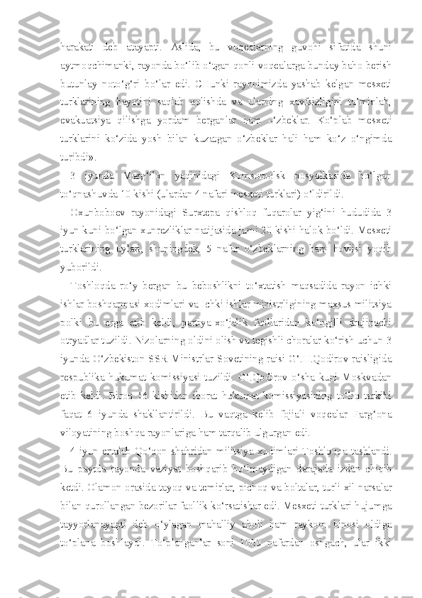 harakati   deb   atayapti.   Aslida,   bu   voqealarning   guvohi   sifatida   shuni
aytmoqchimanki, rayonda bo‘lib o‘tgan qonli voqealarga bunday baho berish
butunlay   noto‘g‘ri   bo‘lar   edi.   CHunki   rayonimizda   yashab   kelgan   mesxeti
turklarining   hayotini   saqlab   qolishda   va   ularning   xavfsizligini   ta’minlab,
evakuatsiya   qilishga   yordam   berganlar   ham   o‘zbeklar.   Ko‘plab   mes xeti
turklarini   ko‘zida   yosh   bilan   kuzatgan   o‘zbeklar   hali   ham   ko‘z   o‘ngimda
turibdi».
3   iyunda   Marg‘ilon   yaqinidagi   Komsomolsk   posyolkasida   bo‘lgan
to‘qnashuvda 10 kishi (ulardan 4 nafari mesxeti turklari) o‘ldirildi.
Oxunboboev   rayonidagi   Surxtepa   qishloq   fuqarolar   yig‘ini   hududida   3
iyun kuni bo‘lgan xunrezliklar natijasida jami 20 kishi halok bo‘ldi. Mesxeti
turklarining   uylari,   shuningdek,   5   nafar   o‘zbeklarning   ham   hovlisi   yoqib
yuborildi.
Toshloqda   ro‘y   bergan   bu   beboshlikni   to‘xtatish   maqsadida   rayon   ichki
ishlar boshqarmasi xodimlari va Ichki ishlar ministrligining maxsus militsiya
polki   bu   erga   etib   keldi,   partiya-xo‘jalik   faollaridan   ko‘ngilli   drujinachi
otryadlar tuzildi. Nizolarning oldini olish va tegishli choralar ko‘rish uchun 3
iyunda O‘zbekiston SSR  Ministrlar Sovetining raisi G‘.H.Qodirov raisligida
respublika   hukumat   komissiyasi   tuzildi.   G‘.Qodirov   o‘sha   kuni   Moskvadan
etib   keldi.   Biroq   16   kishidan   iborat   hukumat   komissiyasining   to‘liq   tarkibi
faqat   6   iyunda   shakllantirildi.   Bu   vaqtga   kelib   fojiali   voqealar   Farg‘ona
viloyatining boshqa rayonlariga ham tarqalib ulgurgan edi.
4  iyun  ertalab   Qo‘qon  shahridan   militsiya  xodimlari   Toshloqqa   tashlandi.
Bu   paytda   rayonda   vaziyat   bosh q arib   bo‘lmaydigan   darajada   izdan   chiqib
ketdi. Olamon orasida   tayoq   va temirlar, picho q   va boltalar, turli xil narsalar
bilan  qurollangan  bezorilar faollik  ko‘rsatishar  edi. Mesxeti turk lari  hujumga
tayyorlanayapti   deb   o‘ylagan   mahalliy   aholi   ham   raykom   binosi   oldiga
to‘plana   boshlaydi.   To‘planganlar   soni   1000   nafardan   oshgach,   ular   ikki 