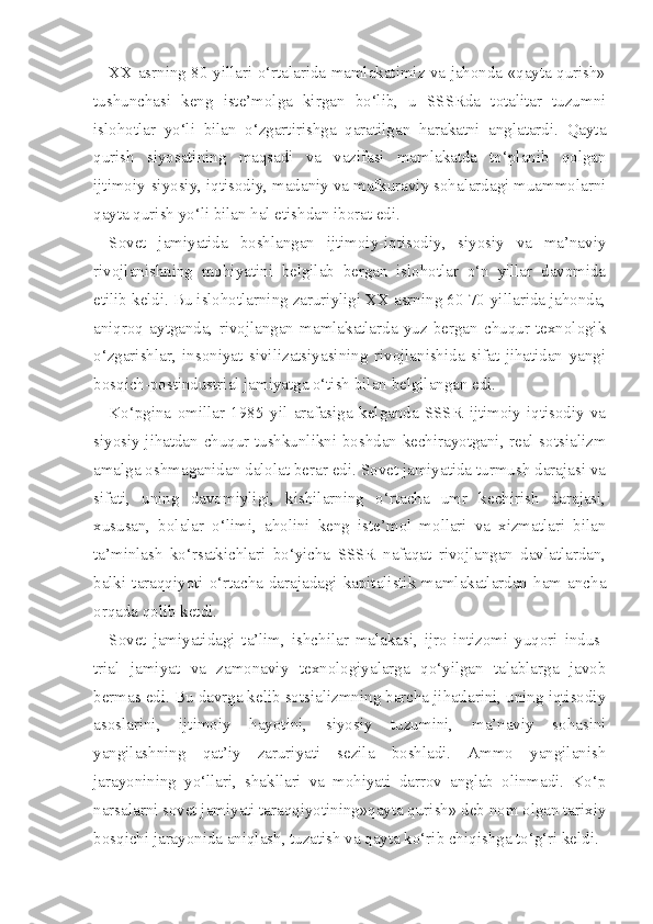 XX asrning 80-yillari o‘rtalarida mamlakatimiz va jahonda «qayta qurish»
tushunchasi   keng   iste’molga   kirgan   bo‘lib,   u   SSSRda   totalitar   tuzumni
islohotlar   yo‘li   bilan   o‘zgartirishga   qaratilgan   harakatni   anglatardi.   Qayta
qurish   siyosatining   maqsadi   va   vazifasi   mamlakatda   to‘planib   qolgan
ijtimoiy-siyosiy, iqtisodiy, madaniy va mafkuraviy sohalardagi muammolarni
qayta qurish yo‘li bilan hal etishdan iborat edi.
Sovet   jamiyatida   boshlangan   ijtimoiy-iqtisodiy,   siyosiy   va   ma’naviy
rivojlanishning   mohiyatini   belgilab   bergan   islohotlar   o‘n   yillar   davomida
etilib keldi. Bu islohotlarning zaruriyligi XX asrning 60-70-yillarida jahonda,
aniqroq   aytganda,   rivojlangan   mamlakatlarda   yuz   bergan   chuqur   texnologik
o‘zgarishlar,   insoniyat   sivilizatsiyasining   rivojlanishida   sifat   jihatidan   yangi
bosqich-postindustrial jamiyatga o‘tish bilan belgilangan edi.
Ko‘pgina   omillar   1985   yil   arafasiga   kelganda   SSSR   ijtimoiy-iqtisodiy   va
siyosiy jihatdan chuqur tushkunlikni boshdan kechirayotgani, real sotsializm
amalga oshmaganidan dalolat berar edi. Sovet jamiyatida turmush darajasi va
sifati,   uning   davomiyligi,   kishilarning   o‘rtacha   umr   kechirish   darajasi,
xususan,   bolalar   o‘limi,   aholini   keng   iste’mol   mollari   va   xizmatlari   bilan
ta’minlash   ko‘rsatkichlari   bo‘yicha   SSSR   nafaqat   rivojlangan   davlatlardan,
balki  taraqqiyoti  o‘rtacha  darajadagi  kapitalistik  mamlakatlardan  ham  ancha
orqada qolib ketdi.
Sovet   jamiyatidagi   ta’lim,   ishchilar   malakasi,   ijro   intizomi   yuqori   indus -
trial   jamiyat   va   zamonaviy   texnologiyalarga   qo‘yilgan   talablarga   javob
bermas edi. Bu davrga kelib sotsializmning barcha jihatlarini, uning iqtisodiy
asoslarini,   ijtimoiy   hayotini,   siyosiy   tuzumini,   ma’naviy   sohasini
yangilashning   qat’iy   zaruriyati   sezila   boshladi.   Ammo   yangilanish
jarayonining   yo‘llari,   shakllari   va   mohiyati   darrov   anglab   olinmadi.   Ko‘p
narsalarni sovet jamiyati taraqqiyotining»qayta qurish» deb nom olgan tarixiy
bosqichi jarayonida aniqlash, tuzatish va qayta ko‘rib chiqishga to‘g‘ri keldi. 