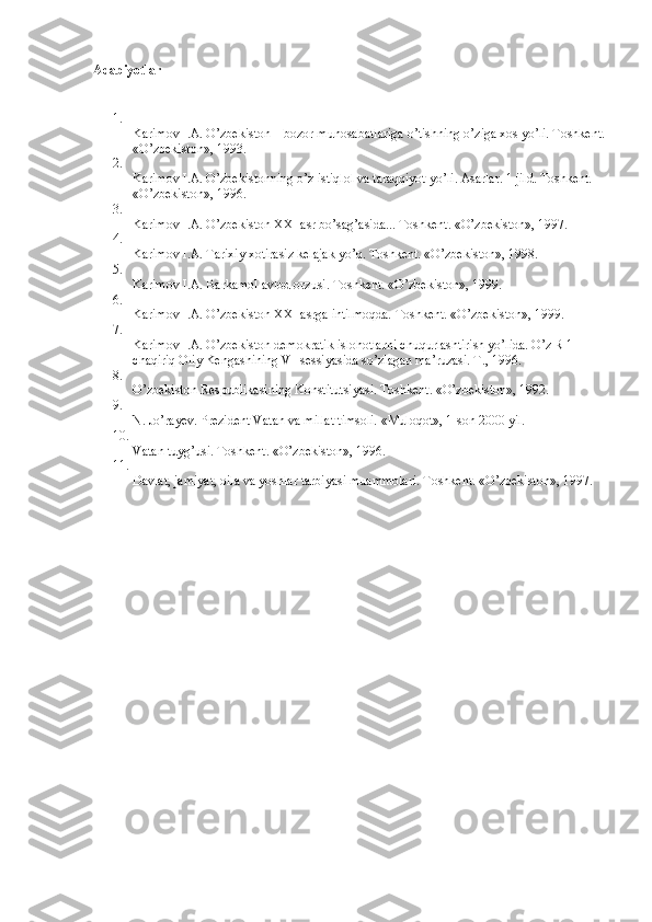 Adabiyotlar
1.
Karimov   I.A. O’zbekiston – bozor munosabatlariga o’tishning o’ziga xos yo’li. Toshkent.
«O’zbekiston», 1993.
2.
Karimov   I.A. O’zbekistonning o’z istiqlol va taraqqiyot yo’li. Asarlar. 1 jild. Toshkent. 
«O’zbekiston», 1996.
3.
Karimov   I.A. O’zbekiston XXI asr bo’sag’asida...  Toshkent. «O’zbekiston», 1997.
4.
Karimov   I.A. Tarixiy xotirasiz kelajak yo’q. Toshkent. «O’zbekiston», 1998.
5.
Karimov   I.A. Barkamol avlod orzusi.  Toshkent. «O’zbekiston», 1999.
6.
Karimov   I.A. O’zbekiston XXI asrga intilmoqda.  Toshkent. «O’zbekiston», 1999.
7.
Karimov   I.A. O’zbekiston demokratik islohotlarni chuqurlashtirish yo’lida. O’z R 1 
chaqiriq Oliy Kengashining VI-sessiyasida so’zlagan ma’ruzasi. T., 1996.
8.
O’zbekiston Respublikasining Konstitutsiyasi. Toshkent. «O’zbekiston», 1992.
9.
N.   Jo’rayev. Prezident Vatan va millat timsoli.  «Muloqot», 1-son 2000 yil.
10.
Vatan tuyg’usi. Toshkent. «O’zbekiston», 1996.
11.
Davlat, jamiyat, oila va yoshlar tarbiyasi muammolari.  Toshkent. «O’zbekiston», 1997. 
