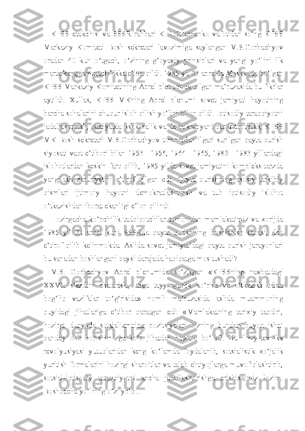 KPSS   etakchisi   va   SSSR   rahbari   K.U.CHernenko   vafotidan   so‘ng   KPSS
Markaziy   Komiteti   Bosh   sekretari   lavozimiga   saylangan   M.S.Gorbachyov
oradan   40   kun   o‘tgach,   o‘zining   g‘oyaviy   prinsiplari   va   yangi   yo‘lini   ilk
marta keng jamoatchilikka e’lon qildi.  1985  yil  23  aprelda Moskvada bo‘lgan
KPSS Markaziy  Komitetining  Aprel  plenumida qilgan ma’ruzasida bu fikrlar
aytildi.   Xullas,   KPSS   MKning   Aprel   plenumi   sovet   jamiya ti   hayotining
barcha sohalarini chuqur isloh qilish yo‘lini e’lon qildi. Iqtisodiy taraqqiyotni
jadallashtirish, jamiyatda oshkoralik va demokratiyani qaror toptirish, KPSS
MK   Bosh   sekretari   M.S.Gorbachyov   tomonidan   ilgari   surilgan   qayta   qurish
siyosati vaqt e’tibori bilan 1953 - 1956, 1964 - 1965, 1982 - 1983 yillardagi
islohotlardan keskin farq qilib, 1985  yilda sovet jamiyatini kompleks tarzda
yangilash   zaruriyatini   e’tirof   qilgan   edi.   Qayta   qurishning   asosiy   tarkibiy
qismlari   ijtimoiy   hayotni   demokratlashtirish   va   tub   iqtisodiy   islohot
o‘tkazishdan iborat ekanligi e’lon qilindi.
Hozirgacha   ko‘pchilik   tadqiqotchilar   tomonidan   mamlakatimiz   va   xorijda
1985   yil   23   aprel   kuni   SSSRda   qayta   qurishning   boshlanish   sanasi,   deb
e’tirof   qilib   kelinmokda.   Aslida   sovet   jamiyatidagi   qayta   qurish   jarayonlari
bu sanadan boshlangani qaysi darajada haqiqatga mos tushadi?
M.S.   Gorbachyov   Aprel   plenumida   so‘zlagan   «KPSSning   navbatdagi
XXVII   s’ezdini   chaqirish,   unga   tayyorgarlik   ko‘rish   va   o‘tkazish   bilan
bog‘liq   vazifalar   to‘g‘risida»   nomli   ma’ruzasida   aslida   muammoning
quyidagi   jihatlariga   e’tibor   qaratgan   edi:   «Mamlakatning   tarixiy   taqdiri,
hozirgi   dunyoda   sotsializmning   pozitsiyalari   bizning   bundan   buyon   ishni
qanday   olib   borishimizga   ko‘p   jihatdan   bog‘liq   bo‘ladi.   Bu   ilmiy-texnika
revolyusiyasi   yutuqlaridan   keng   ko‘lamda   foydalanib,   sotsialistik   xo‘jalik
yuritish  formalarini  hozirgi  sharoitlar  va  talab-ehtiyojlarga muvofiqlashtirib,
sotsial-iqtisodiy   taraqqiyotni   ancha   jadallashtirishga   erishishimiz   lozim.
Boshqacha yo‘lning o‘zi yo‘q... 