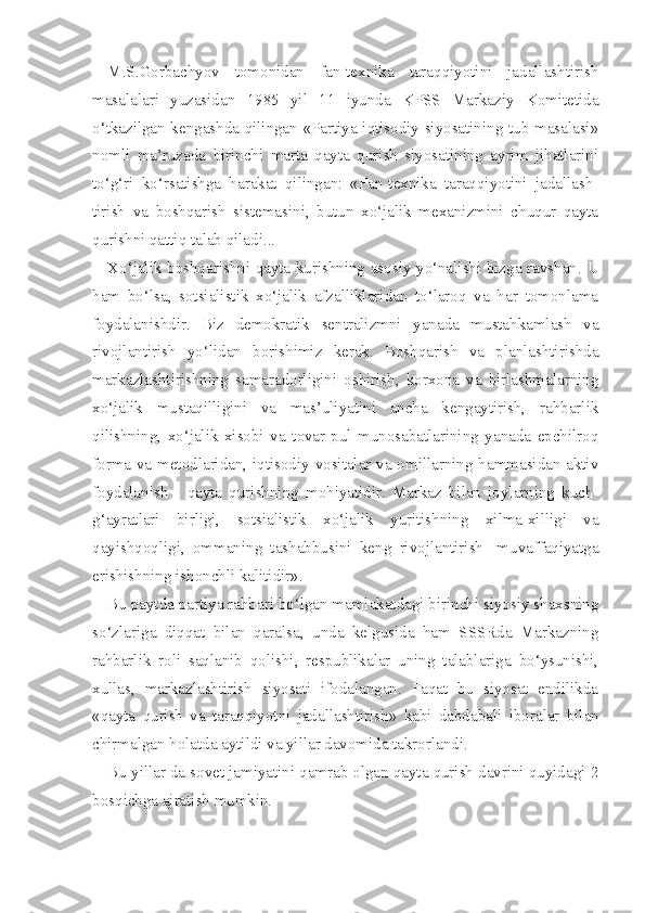 M.S.Gorbachyov   tomonidan   fan-texnika   taraqqiyotini   jadallashtirish
masalalari   yuzasidan   1985   yil   11   iyunda   KPSS   Markaziy   Komitetida
o‘tkazilgan kengashda qilingan «Partiya iqtisodiy siyosatining tub masalasi»
nomli   ma’ruzada   birinchi   marta   qayta   qurish   siyosatining   ayrim   jihatlarini
to‘g‘ri   ko‘rsatishga   harakat   qilingan:   «Fan-texnika   taraqqiyotini   jadallash -
tirish   va   boshqarish   sistemasini,   butun   xo‘jalik   mexanizmini   chuqur   qayta
qurishni qattiq talab qiladi...
Xo‘jalik boshqarishni qayta kurishning asosiy yo‘nalishi bizga ravshan.   U
ham   bo‘lsa,   sotsialistik   xo‘jalik   afzalliklaridan   to‘laroq   va   har   tomonlama
foydalanishdir.   Biz   demokratik   sentralizmni   yanada   mustahkamlash   va
rivojlantirish   yo‘lidan   borishimiz   kerak.   Boshqarish   va   planlashtirishda
markazlashtirishning   samaradorligini   oshirish,   korxona   va   birlashmalarning
xo‘jalik   mustaqilligini   va   mas’uliyatini   ancha   kengaytirish,   rahbarlik
qilishning,   xo‘jalik   xisobi   va   tovar-pul   munosabatlarining   yanada   epchilroq
forma va metodlaridan, iqtisodiy vositalar va omillarning hammasidan aktiv
foydalanish   -   qayta   qurishning   mohiyatidir.   Markaz   bilan   joylarning   kuch-
g‘ayratlari   birligi,   sotsialistik   xo‘jalik   yuritishning   xilma-xilligi   va
qayishqoqligi,   ommaning   tashabbusini   keng   rivojlantirish   -muvaffaqiyatga
erishishning ishonchli kalitidir».
Bu paytda partiya rahbari bo‘lgan mamlakatdagi birinchi siyosiy shaxsning
so‘zlariga   diqqat   bilan   qaralsa,   unda   kelgusida   ham   SSSRda   Markazning
rahbarlik   roli   saqlanib   qolishi,   respublikalar   uning   talablariga   bo‘ysunishi,
xullas,   markazlashtirish   siyosati   ifodalangan.   Faqat   bu   siyosat   endilikda
«qayta   qurish   va   taraqqiyotni   jadallashtirish»   kabi   dabdabali   iboralar   bilan
chirmalgan holatda aytildi va yillar davomida takrorlandi.
Bu yillar da sovet jamiyatini qamrab olgan qayta qurish davrini quyidagi 2
bosqichga ajratish mumkin. 