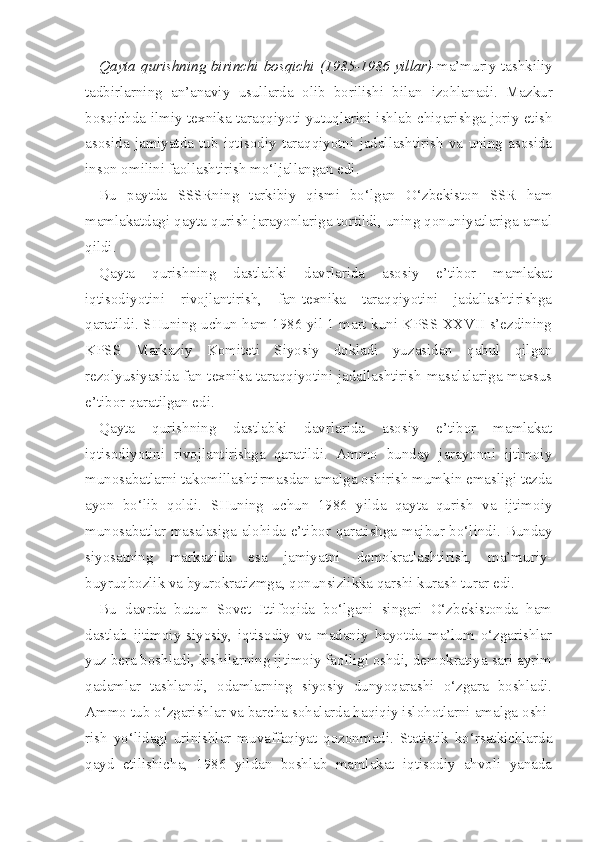 Qayta qurishning   birinchi   bosqichi   (1985-1986 yillar)- ma’muriy-tashkiliy
tadbirlarning   an’anaviy   usullarda   olib   borilishi   bilan   izohlanadi.   Mazkur
bosqichda ilmiy-texnika taraqqiyoti yutuqlarini ishlab chiqarishga joriy etish
asosida   jamiyatda   tub   iqtisodiy   taraqqiyotni   jadallashtirish   va   uning   asosida
inson omilini faollashtirish mo‘ljallangan edi.
Bu   paytda   SSSRning   tarkibiy   qismi   bo‘lgan   O‘zbekiston   SSR   ham
mamlakatdagi qayta qurish jarayonlariga tortildi, uning qonuniyatlariga amal
qildi.
Qayta   qurishning   dastlabki   davrlarida   asosiy   e’tibor   mamlakat
iqtisodiyotini   rivojlantirish,   fan-texnika   taraqqiyotini   jadallashtirishga
qaratildi. SHuning uchun ham 1986 yil 1 mart kuni KPSS XXVII s’ezdining
KPSS   Markaziy   Komiteti   Siyosiy   dokladi   yuzasidan   qabul   qilgan
rezolyusiyasida fan-texnika taraqqiyotini jadallashtirish masalalariga maxsus
e’ tibor qaratilgan edi.
Qayta   qurishning   dastlabki   davrlarida   asosiy   e’tibor   mamlakat
iqtisodiyotini   rivojlantirishga   qaratildi.   Ammo   bunday   jarayonni   ijtimoiy
munosabatlarni takomillashtirmasdan amalga oshirish mumkin emasligi tezda
ayon   bo‘lib   qoldi.   SHuning   uchun   1986   yilda   qayta   qurish   va   ijtimoiy
munosabatlar masalasiga alohida e’tibor qaratishga majbur bo‘lindi. Bunday
siyosatning   markazida   esa   jamiyatni   demokratlashtirish,   ma’muriy-
buyruqbozlik va byurokratizmga, qonunsizlikka qarshi kurash turar edi.
Bu   davrda   butun   Sovet   Ittifoqida   bo‘lgani   singari   O‘zbekistonda   ham
dastlab   ijtimoiy-siyosiy,   iqtisodiy   va   madaniy   hayotda   ma’lum   o‘zgarishlar
yuz bera boshladi, kishilarning ijtimoiy faolligi oshdi, demokratiya sari ayrim
qadamlar   tashlandi,   odamlarning   siyosiy   dunyoqarashi   o‘zgara   boshladi.
Ammo tub o‘zgarishlar va barcha sohalarda haqiqiy islohotlarni amalga oshi -
rish   yo‘lidagi   urinishlar   muvaffaqiyat   qozonmadi.   Statistik   ko‘rsatkichlarda
qayd   etilishicha,   1986   yildan   boshlab   mamlakat   iqtisodiy   ahvoli   yanada 