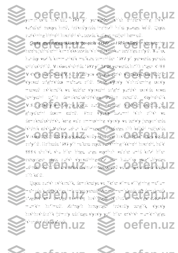 yomonlasha   boshladi,   1987   yil   yanvardan   ishlab   chiqarishning   o‘sish
sur’atlari   pasaya   bordi,   iqtisodiyotda   inqirozli   holat   yuzaga   keldi.   Qayta
qurishning birinchi bosqichi shu tarzda kutilgan natijani bermadi.
Qayta   qurishning   ikkinchi   bosqichi   (1987   -   1989   yillar)   -   jamiyatning
barcha jabhalarini kompleks tarzda isloh qilishni kun tartibiga qo‘ydi.  Xullas,
bunday   vazifa   kommunistik   mafkura   tomonidan   1987   yil   yanvarda   yanada
aniqlashtirildi. Moskva shahrida 1987 yil 27-28 yanvarda bo‘lib o‘tgan KPSS
MKning   Plenumida   M.S.Gorbachyov   «Qayta   qurish   va   partiyaning   kadrlar
siyosati   to‘g‘risida»   ma’ruza   qildi.   Unda   siyosiy   islohotlarning   asosiy
maqsadi   oshkoralik   va   kadrlar   siyosatini   to‘g‘ri   yuritish   asosida   so vet
jamiyatini   to‘liq   demokratlashtirishga   e’tibor   qaratildi.   Keyinchalik
M.S.Gorbachyov   o‘zining   qayta   qurish   haqidagi   mashhur   kitobida   bu
g‘oyalarini   davom   ettirdi.   Biroq   siyosiy   tuzumni   isloh   qilish   va
demokratlashtirish,   keng   xalq   ommasining   siyosiy   va   tarixiy   jarayonlarda
ishtirok   etishi   Markaz   uchun   kutilmagan   oqibatlarga   olib   kelishi   natijasida
Moskva tomonidan si yosiy va iqtisodiy islohotlar boshi berk ko‘chaga kiritib
qo‘yildi. Oqibatda 1989 yili nafaqat qayta qurishning ikkinchi bosqichi, balki
SSSR   aholisi,   shu   bilan   birga,   unga   xayrihoh   xalqlar   umid   ko‘zi   bilan
qarayotgan   qayta   qurish   siyosatining   o‘zi   ham   butunlay   mag‘lubiyatga
uchradi. Bu holat ham SSSR inqirozini tezlashtirdi va uning parchalanishiga
olib keldi.
Qayta   qurish   oshkoralik,   demokratiya   va   fikrlar   xilma-xilligining   ma’lum
ma’noda kuchayishiga imkoniyat yaratdi. Ammo mamlakatda tub demokratik
o‘zgarishlarni   amalga   oshirish,   boshlangan   islohotlarni   oxiriga   etkazish
mumkin   bo‘lmadi.   Zo‘rayib   borayotgan   iqtisodiy   tanglik,   siyosiy
boshboshdoqlik   ijtimoiy   adolatga   siyosiy   yo‘l   bilan   erishish   mumkinligiga
ishonchsizlik uyg‘otdi. 