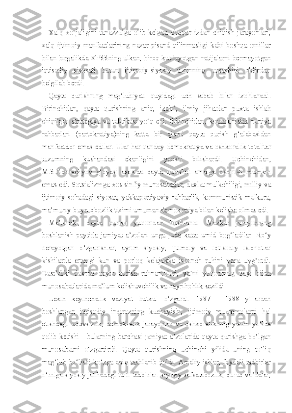 Xalq   xo‘jaligini   tanazzulga   olib   kelgan   chuqur   izdan   chiqish   jarayonlari,
xalq   ijtimoiy   manfaatlarining   nazar-pisand   qilinmasligi   kabi   boshqa   omillar
bilan birgalikda KPSSning ulkan, biroq kutilayotgan natijalarni bermayotgan
iqtisodiy   siyosati   butun   ijtimoiy-siyosiy   tizimning   oqsashini   oldindan
belgilab berdi.
Qayta   qurishning   mag‘lubiyati   quyidagi   uch   sabab   bilan   izohlanadi.
Birinchidan,   qayta   qurishning   aniq,   izchil,   ilmiy   jihatdan   puxta   ishlab
chiqilgan  strategiya   va  taktikasi   yo‘q  edi.  Ikkinchidan,   kommunistik   partiya
rahbarlari   (partokratiya)ning   katta   bir   qismi   qayta   qurish   g‘alabasidan
manfaatdor emas edilar. Ular har qanday   demokratiya va oshkoralik   totalitar
tuzumning   kushandasi   ekanligini   yaxshi   bilishardi.   Uchinchidan,
M.S.Gorbachyov   g‘oyasi   aso sida   qayta   qurishni   amalga   oshirish   mumkin
emas edi. Sotsializmga xos sinfiy munosabatlar, davlat mulkchiligi, milliy va
ijtimoiy   sohadagi   siyosat,   yakkapartiyaviy   rahbarlik,   kommunistik   mafkura,
ma’muriy-buyruqbozlik tizimi umuman demokratiya bilan kelisha olmas edi.
Ma’lumki,   qayta   qurish   yuqoridan   boshlandi.   Mazkur   jarayonning
boshlanish   paytida   jamiyat   a’zolari   unga   juda   katta   umid   bog‘ladilar.   Ro‘y
berayot gan   o‘zgarishlar,   ayrim   siyosiy,   ijtimoiy   va   iqtisodiy   islohotlar
kishilarda   ertangi   kun   va   porloq   kelajakka   ishonch   ruhini   yana   uyg‘otdi.
Dastlabki   davrda   qayta   qurish   rahnamolari,   ya’ni   yuqorining   quyi   bilan
munosabatlarida ma’lum kelishuvchilik va hayrihohlik sezildi.
Lekin   keyinchalik   vaziyat   butkul   o‘zgardi.   1987   -   1988   yillardan
boshlangan   iqtisodiy   inqirozning   kuchayishi,   ijtimoiy   muammolarni   hal
etishdagi   uquvsizlik,   demokratik   jarayonlar   va   oshkoralikning   yarim   yo‘lda
qolib   ketishi   -   bularning   barchasi   jamiyat   a’zolarida   qayta   qurishga   bo‘lgan
munosabatni   o‘zgartirdi.   Qayta   qurishning   uchinchi   yilida   uning   to‘liq
mag‘lub bo‘lishi ko‘zga aniq tashlanib qoldi. Amaliy ishlar, foydali tadbirlar
o‘rniga siyosiy jabhadagi turli tadbirlar: siyosiy safsatabozlik, quruq va’dalar, 