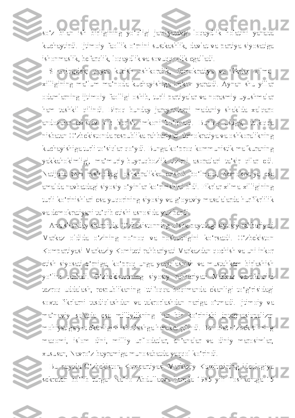 so‘z   bilan   ish   birligining   yo‘qligi   jamiyatdagi   loqaydlik   holatini   yanada
kuchaytirdi.   Ijtimoiy   faollik   o‘rnini   sustkashlik,   davlat   va   partiya   siyosatiga
ishonmaslik, befarqlik, loqaydlik va sovuqqonlik egalladi.
SHuningdek,   qayta   kurish   oshkoralik,   demokratiya   va   fikrlar   xilma-
xilligining   ma’lum   ma’noda   kuchayishiga   imkon   yaratdi.   Aynan   shu   yillar
odamlarning  ijtimoiy  faolligi  oshib,  turli  partiyalar  va  norasmiy  uyushmalar
ham   tashkil   qilindi.   Biroq   bunday   jarayonlarni   madaniy   shaklda   xalqaro
andozalar   asosida   olib   borish   imkoni   bo‘lmadi.   Buning   ustiga,   Ittifoqqa
nisbatan O‘zbekistonda respublika rahbariyati demokratiya va oshkoralikning
kuchayishiga turli to‘siqlar qo‘ydi. Bunga ko‘proq kommunistik mafkuraning
yakkahokimligi,   ma’muriy-buyruqbozlik   tizimi   asoratlari   ta’sir   qilar   edi.
Natijada   tom   ma’nodagi   oshkoralikka   erishib   bo‘lmadi,   demokratiya   esa
amalda navbatdagi siyosiy o‘yinlar ko‘rinishini oldi. Fikrlar xilma-xilligining
turli ko‘rinishlari esa yuqorining siyosiy va g‘oyaviy masalalarda hurfikrlilik
va demokratiyani ta’qib etishi asnosida yuz berdi.
Ana shunday sharoitda O‘zbekistonning o‘sha paytdagi siyosiy rahbariyati
Markaz   oldida   o‘zining   no‘noq   va   noshudligini   ko‘rsatdi.   O‘zbekiston
Kompartiyasi Markaziy Komiteti rahbariyati Markazdan qochish va uni inkor
etish   siyosati   o‘rniga,   ko‘proq   unga   yaqinlashish   va   mustahkam   birlashish
yo‘lini   tanladi.   O‘zbekistonning   siyosiy   rahbariyati   Markaz   vazifalarini
tezroq   uddalash,   respublikaning   Ittifoqqa   boqimanda   ekanligi   to‘g‘risidagi
soxta   fikrlarni   tasdiqlashdan   va   takrorlashdan   nariga   o‘tmadi.   Ijtimoiy   va
ma’naviy   sohada   esa   milliylikning   har   bir   ko‘rinishi   internatsionalizm
mohiyatiga yot ekanligini isbotlashga harakat qilindi. Bu holat o‘zbek tilining
maqomi,   islom   dini,   milliy   urf-odatlar,   an’analar   va   diniy   marosimlar,
xususan, Navro‘z bayramiga munosabatda yaqqol ko‘rindi.
Bu   paytda   O‘zbekiston   Kompartiyasi   Markaziy   Komitetining   ideologiya
sekretari   bo‘lib   turgan   Ra’no   Abdullaeva   hamda   1985   yili   Toshkentga   15 