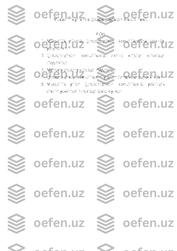 Mustaqillik yillarida Qoraqalpog iston Respublikasi.ʼ
Reja:
1. Mustaqillik   yillarida   Qoraqalpog iston   Respublikasining   iqtisodiy	
ʼ
yangilanishi. 
2. Qoraqalpog iston   Respublikasida   qishloq   xo‘jaligi   sohasidagi	
ʼ
o‘zgarishlar. 
3. Ma naviy-madaniy sohadagi o‘zgarishlar. 	
ʼ
4. Qoraqalpog iston Respublikasi oliy ta lim tizimi va undagi islohotlar. 	
ʼ ʼ
5. Mustaqillik   yillari   Qoraqalpog iston   Respublikasida   yekologik	
ʼ
ahvolni yaxshilash borasidagi davlat siyosati. 